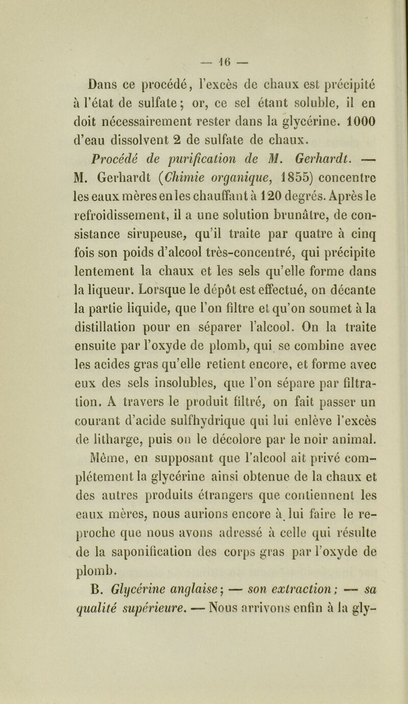 Dans ce procédé, l’excès de chaux est précipité à l’état de sulfate; or, ce sel étant soluble, il en doit nécessairement rester dans la glycérine. 1000 d’eau dissolvent 2 de sulfate de chaux. Procédé de purification de M. Gerhardt. — M. Gerhardt (Chimie organique, 1855) concentre les eaux mères en les chauffant à 120 degrés. Après le refroidissement, il a une solution brunâtre, de con- sistance sirupeuse, qu’il traite par quatre à cinq fois son poids d’alcool très-concentré, qui précipite lentement la chaux et les sels qu’elle forme dans la liqueur. Lorsque le dépôt est effectué, on décante la partie liquide, que l’on filtre et qu’on soumet à la distillation pour en séparer l’alcool. On la traite ensuite par l’oxyde de plomb, qui se combine avec les acides gras qu’elle retient encore, et forme avec eux des sels insolubles, que l’on sépare par filtra- tion. À travers le produit filtré, on fait passer un courant d’acide suifhydrique qui lui enlève l’excès de litharge, puis on le décolore par le noir animal. Meme, en supposant que l’alcool ait privé com- plètement la glycérine ainsi obtenue de la chaux et des autres produits étrangers que contiennent les eaux mères, nous aurions encore â lui faire le re- proche que nous avons adressé à celle qui résulte de la saponification des corps gras par l’oxyde de plomb. B. Glycérine anglaise ; — son extraction ; — sa qualité supérieure. — Nous arrivons enfin à la gly-