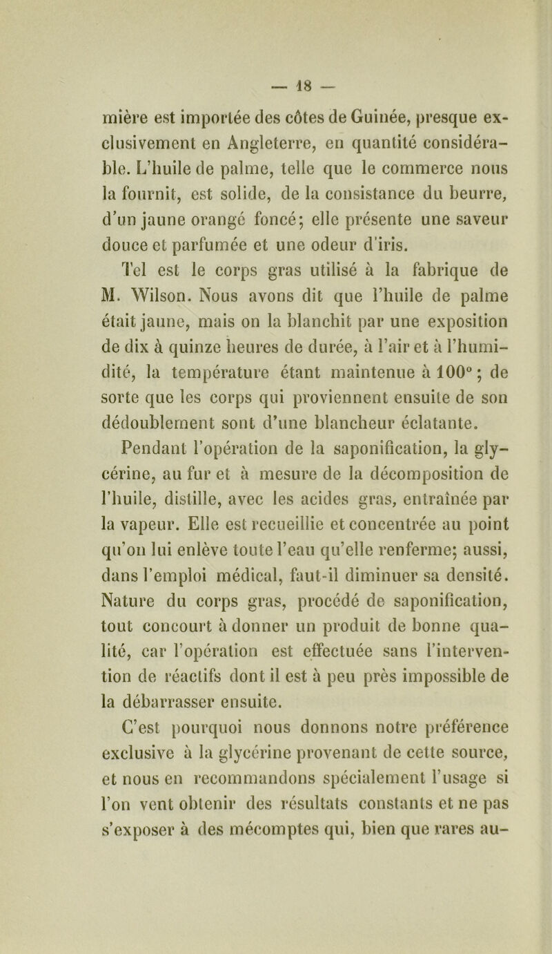 mière est importée des côtes de Guinée, presque ex- clusivement en Angleterre, en quantité considéra- ble. L’huile de palme, telle que le commerce nous la fournit, est solide, de la consistance du beurre, d’un jaune orangé foncé; elle présente une saveur douce et parfumée et une odeur d’iris. Tel est le corps gras utilisé à la fabrique de M. Wilson. Nous avons dit que l’huile de palme était jaune, mais on la blanchit par une exposition de dix à quinze heures de durée, à l’air et à l’humi- dité, la température étant maintenue à 100° ; de sorte que les corps qui proviennent ensuite de son dédoublement sont d’une blancheur éclatante. Pendant l’opération de la saponification, la gly- cérine, au fur et à mesure de la décomposition de l’huile, distille, avec les acides gras, entraînée par la vapeur. Elle est recueillie et concentrée au point qu’on lui enlève toute l’eau qu’elle renferme; aussi, dans l’emploi médical, faut-il diminuer sa densité. Nature du corps gras, procédé de saponification, tout concourt à donner un produit de bonne qua- lité, car l’opération est effectuée sans l’interven- tion de réactifs dont il est à peu près impossible de la débarrasser ensuite. C’est pourquoi nous donnons notre préférence exclusive à la glycérine provenant de cette source, et nous en recommandons spécialement l’usage si l’on vent obtenir des résultats constants et ne pas s’exposer à des mécomptes qui, bien que rares au-