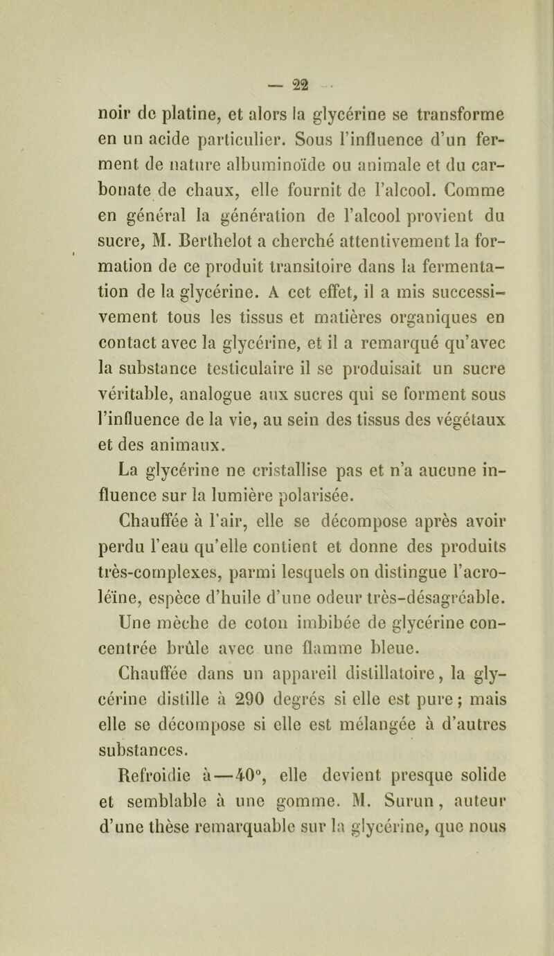 noir de platine, et alors la glycérine se transforme en un acide particulier. Sous l’influence d’un fer- ment de nature albuminoïde ou animale et du car- bonate de chaux, elle fournit de l’alcool. Comme en général la génération de l’alcool provient du sucre, M. Berthelot a cherché attentivement la for- mation de ce produit transitoire dans la fermenta- tion de la glycérine. A cet effet, il a mis successi- vement tous les tissus et matières organiques en contact avec la glycérine, et il a remarqué qu’avec la substance testiculaire il se produisait un sucre véritable, analogue aux sucres qui se forment sous l’influence de la vie, au sein des tissus des végétaux et des animaux. La glycérine ne cristallise pas et n’a aucune in- fluence sur la lumière polarisée. Chauffée à l’air, elle se décompose après avoir perdu l’eau qu’elle contient et donne des produits très-complexes, parmi lesquels on distingue l’acro- léïne, espèce d’huile d’une odeur très-désagréable. Une mèche de coton imbibée de glycérine con- centrée brûle avec une flamme bleue. Chauffée dans un appareil distillatoire, la gly- cérine distille à 290 degrés si elle est pure ; mais elle se décompose si elle est mélangée à d’autres substances. Refroidie à—40°, elle devient presque solide et semblable à une gomme. M. Surun, auteur d’une thèse remarquable sur la glycérine, que nous