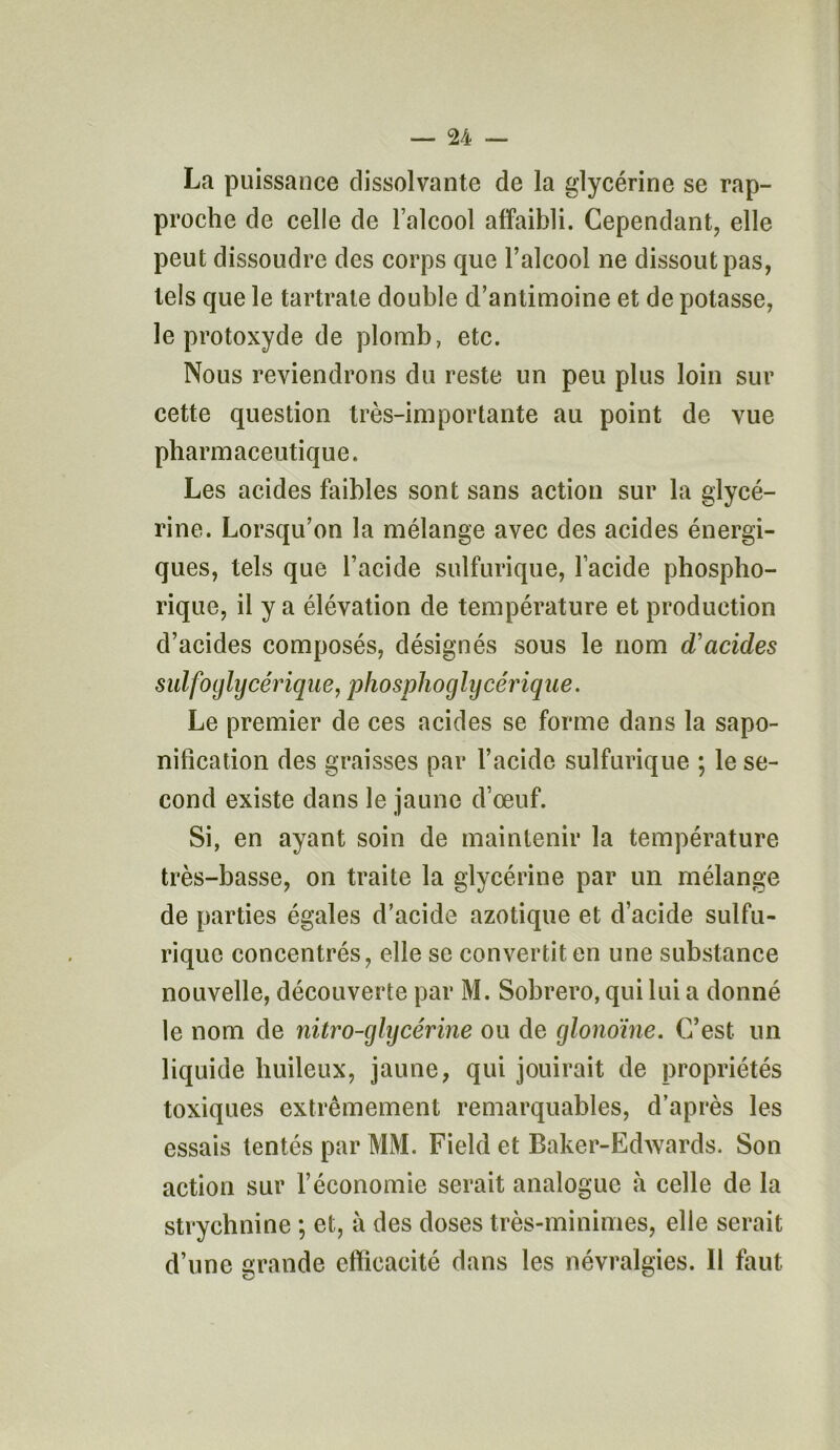 La puissance dissolvante de la glycérine se rap- proche de celle de l’alcool affaibli. Cependant, elle peut dissoudre des corps que l’alcool ne dissout pas, tels que le tartrate double d’antimoine et de potasse, le protoxyde de plomb, etc. Nous reviendrons du reste un peu plus loin sur cette question très-importante au point de vue pharmaceutique. Les acides faibles sont sans action sur la glycé- rine. Lorsqu’on la mélange avec des acides énergi- ques, tels que l’acide sulfurique, l’acide phospho- rique, il y a élévation de température et production d’acides composés, désignés sous le nom d'acides sulfoglycérique, phosphoglycérique. Le premier de ces acides se forme dans la sapo- nification des graisses par l’acide sulfurique ; le se- cond existe dans le jaune d’œuf. Si, en ayant soin de maintenir la température très-basse, on traite la glycérine par un mélange de parties égales d’acide azotique et d’acide sulfu- rique concentrés, elle se convertit en une substance nouvelle, découverte par M. Sobrero, qui lui a donné le nom de nitro-glycérine ou de glonoïne. C’est un liquide huileux, jaune, qui jouirait de propriétés toxiques extrêmement remarquables, d’après les essais tentés par MM. Field et Baker-Edwards. Son action sur l’économie serait analogue à celle de la strychnine ; et, à des doses très-minimes, elle serait d’une grande efficacité dans les névralgies. 11 faut