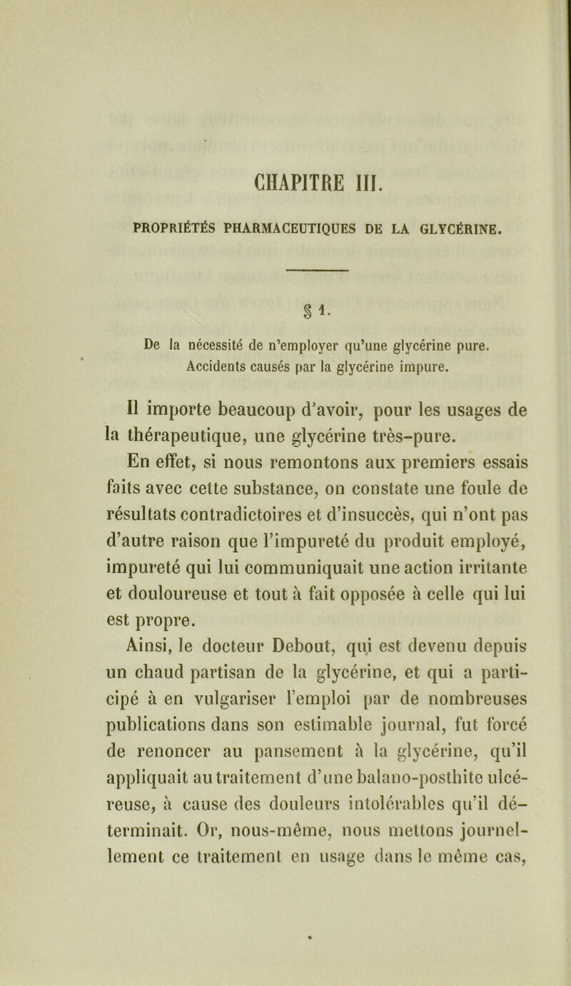 PROPRIÉTÉS PHARMACEUTIQUES DE LA GLYCÉRINE. g 1. De la nécessité de n’employer qu’une glycérine pure. Accidents causés par la glycérine impure. Il importe beaucoup d’avoir, pour les usages de la thérapeutique, une glycérine très-pure. En effet, si nous remontons aux premiers essais faits avec celte substance, on constate une foule de résultats contradictoires et d’insuccès, qui n’ont pas d’autre raison que l’impureté du produit employé, impureté qui lui communiquait une action irritante et douloureuse et tout à fait opposée à celle qui lui est propre. Ainsi, le docteur Debout, qui est devenu depuis un chaud partisan de la glycérine, et qui a parti- cipé à en vulgariser l’emploi par de nombreuses publications dans son estimable journal, fut forcé de renoncer au pansement à la glycérine, qu’il appliquait au traitement d’une balano-posthite ulcé- reuse, à cause des douleurs intolérables qu’il dé- terminait. Or, nous-même, nous mettons journel- lement ce traitement en usage dans le même cas,