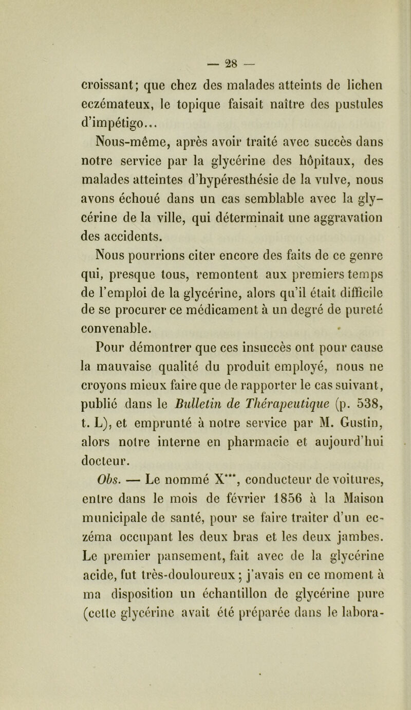 croissant; que chez des malades atteints de lichen eczémateux, le topique faisait naître des pustules d’impétigo... Nous-même, après avoir traité avec succès dans notre service par la glycérine des hôpitaux, des malades atteintes d’hypéresthésie de la vulve, nous avons échoué dans un cas semblable avec la gly- cérine de la ville, qui déterminait une aggravation des accidents. Nous pourrions citer encore des faits de ce genre qui, presque tous, remontent aux premiers temps de l’emploi de la glycérine, alors qu’il était difficile de se procurer ce médicament à un degré de pureté convenable. Pour démontrer que ces insuccès ont pour cause la mauvaise qualité du produit employé, nous ne croyons mieux faire que de rapporter le cas suivant, publié dans le Bulletin de Thérapeutique (p. 538, t. L), et emprunté à notre service par M. Gustin, alors notre interne en pharmacie et aujourd'hui docteur. Obs. — Le nommé X***, conducteur de voitures, entre dans le mois de février 1856 à la Maison municipale de santé, pour se faire traiter d un ec- zéma occupant les deux bras et les deux jambes. Le premier pansement, fait avec de la glycérine acide, fut très-douloureux ; j’avais en ce moment à ma disposition un échantillon de glycérine pure (celle glycérine avait été préparée dans le labora-