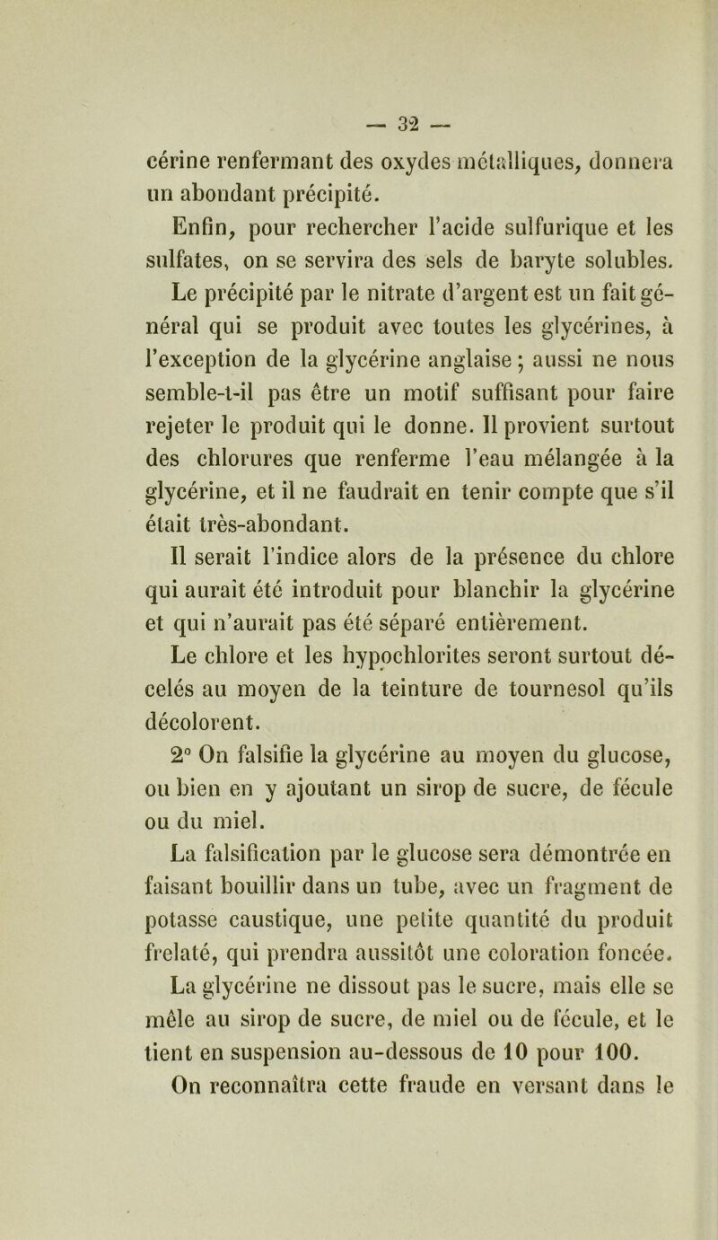 eérine renfermant des oxydes métalliques, donnera un abondant précipité. Enfin, pour rechercher l’acide sulfurique et les sulfates, on se servira des sels de baryte solubles. Le précipité par le nitrate d’argent est un fait gé- néral qui se produit avec toutes les glycérines, à l’exception de la glycérine anglaise ; aussi ne nous semble-t-il pas être un motif suffisant pour faire rejeter le produit qui le donne. Il provient surtout des chlorures que renferme l’eau mélangée à la glycérine, et il ne faudrait en tenir compte que s’il était très-abondant. Il serait l’indice alors de la présence du chlore qui aurait été introduit pour blanchir la glycérine et qui n’aurait pas été séparé entièrement. Le chlore et les hypochlorites seront surtout dé- celés au moyen de la teinture de tournesol qu’ils décolorent. 2° On falsifie la glycérine au moyen du glucose, ou bien en y ajoutant un sirop de sucre, de fécule ou du miel. La falsification par le glucose sera démontrée en faisant bouillir dans un tube, avec un fragment de potasse caustique, une pelite quantité du produit frelaté, qui prendra aussitôt une coloration foncée. La glycérine ne dissout pas le sucre, mais elle se mêle au sirop de sucre, de miel ou de fécule, et le tient en suspension au-dessous de 10 pour 100. On reconnaîtra cette fraude en versant dans le