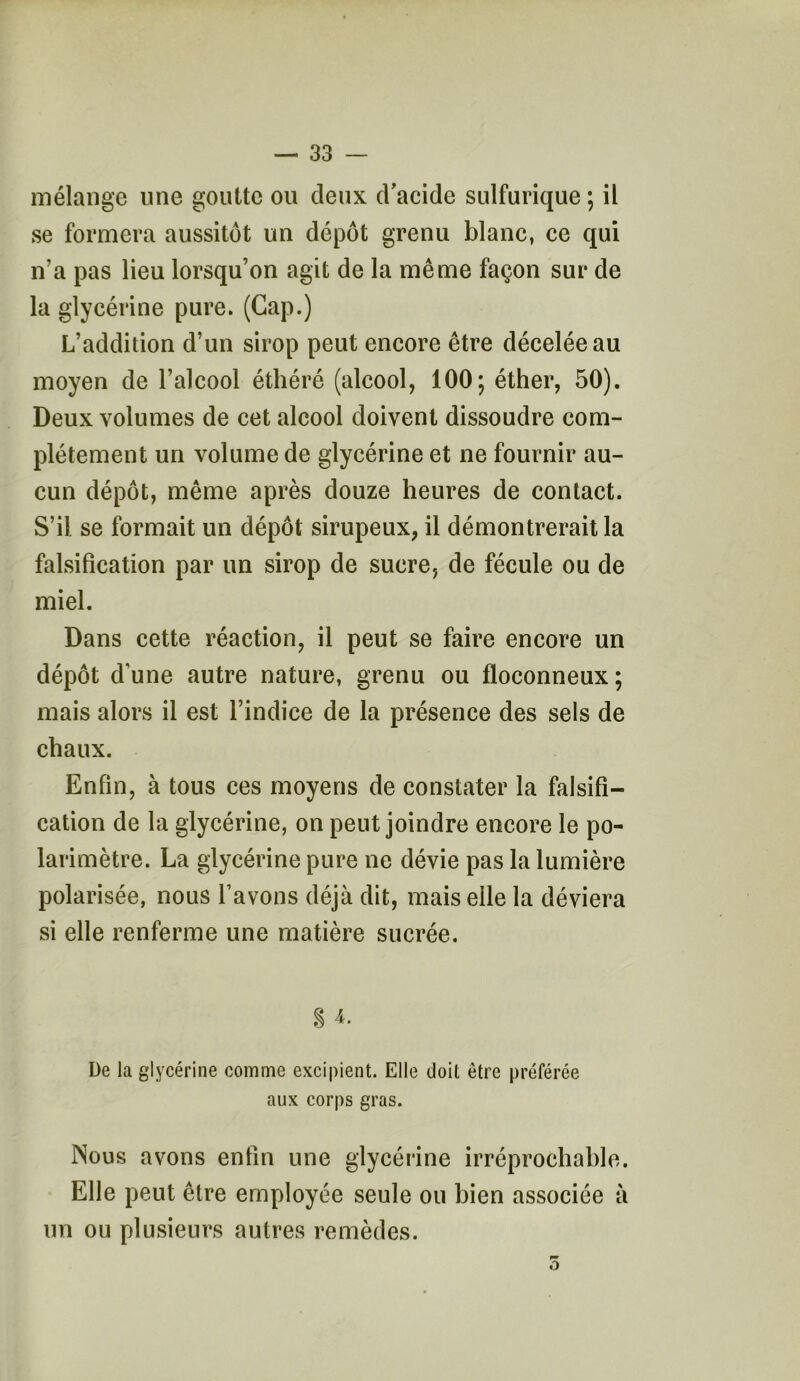 mélange une goutte ou deux d'acide sulfurique ; il se formera aussitôt un dépôt grenu blanc, ce qui n’a pas lieu lorsqu’on agit de la même façon sur de la glycérine pure. (Gap.) L’addition d’un sirop peut encore être décelée au moyen de l’alcool éthéré (alcool, 100; éther, 50). Deux volumes de cet alcool doivent dissoudre com- plètement un volume de glycérine et ne fournir au- cun dépôt, même après douze heures de contact. S’il se formait un dépôt sirupeux, il démontrerait la falsification par un sirop de sucre, de fécule ou de miel. Dans cette réaction, il peut se faire encore un dépôt d’une autre nature, grenu ou floconneux; mais alors il est l’indice de la présence des sels de chaux. Enfin, à tous ces moyens de constater la falsifi- cation de la glycérine, on peut joindre encore le po- larimètre. La glycérine pure ne dévie pas la lumière polarisée, nous Lavons déjà dit, mais elle la déviera si elle renferme une matière sucrée. § 4. De la glycérine comme excipient. Elle doit être préférée aux corps gras. Nous avons enfin une glycérine irréprochable. Elle peut être employée seule ou bien associée à un ou plusieurs autres remèdes. O