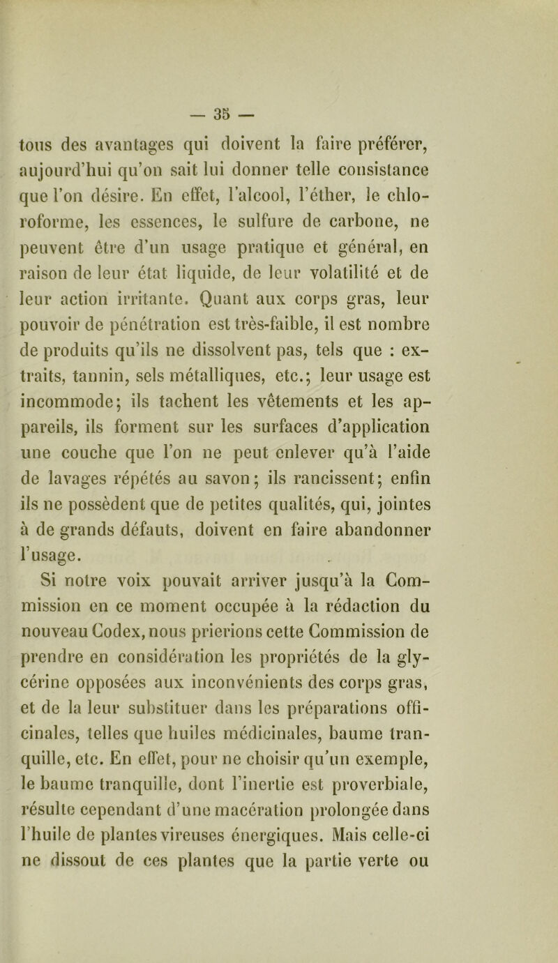 tous des avantages qui doivent la faire préférer, aujourd’hui qu’on sait lui donner telle consistance que l’on désire. En effet, l’alcool, l’éther, le chlo- roforme, les essences, le sulfure de carbone, ne peuvent être d’un usage pratique et général, en raison de leur état liquide, de leur volatilité et de leur action irritante. Quant aux corps gras, leur pouvoir de pénétration est très-faible, il est nombre de produits qu’ils ne dissolvent pas, tels que : ex- traits, tannin, sels métalliques, etc.; leur usage est incommode; ils tachent les vêtements et les ap- pareils, ils forment sur les surfaces d’application une couche que l’on ne peut enlever qu’à l’aide de lavages répétés au savon; ils rancissent; enfin ils ne possèdent que de petites qualités, qui, jointes à de grands défauts, doivent en faire abandonner l’usage. Si notre voix pouvait arriver jusqu’à la Com- mission en ce moment occupée à la rédaction du nouveau Codex, nous prierions cette Commission de prendre en considération les propriétés de la gly- cérine opposées aux inconvénients des corps gras, et de la leur substituer dans les préparations offi- cinales, telles que huiles médicinales, baume tran- quille, etc. En effet, pour ne choisir qu’un exemple, le baume tranquille, dont l’inertie est proverbiale, résulte cependant d’une macération prolongée dans l’huile de plantes vireuses énergiques. Mais celle-ci ne dissout de ces plantes que la partie verte ou