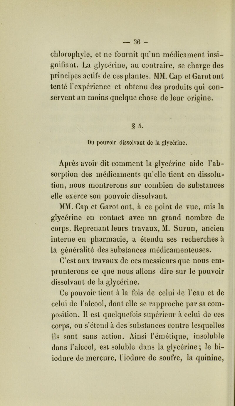 chlorophyle, et ne fournit qu’un médicament insi- gnifiant. La glycérine, au contraire, se charge des principes actifs de ces plantes. Mi\I. Cap et Garot ont tenté l’expérience et obtenu des produits qui con- servent au moins quelque chose de leur origine. S s. Du pouvoir dissolvant de la glycérine. Après avoir dit comment la glycérine aide l’ab- sorption des médicaments qu’elle tient en dissolu- tion, nous montrerons sur combien de substances elle exerce son pouvoir dissolvant. MM. Cap et Garot ont, à ce point de vue, mis la glycérine en contact avec un grand nombre de corps. Reprenant leurs travaux, M. Surun, ancien interne en pharmacie, a étendu ses recherches à la généralité des substances médicamenteuses. C’est aux travaux de ces messieurs que nous em- prunterons ce que nous allons dire sur le pouvoir dissolvant de la glycérine. Ce pouvoir tient à la fois de celui de l’eau et de celui de l’alcool, dont elle se rapproche par sa com- position. 11 est quelquefois supérieur à celui de ces corps, ou s’étend à des substances contre lesquelles ils sont sans action. Ainsi l’émétique, insoluble dans l’alcool, est soluble dans la glycérine; Je bi- iodure de mercure, l’iodure de soufre, la quinine,