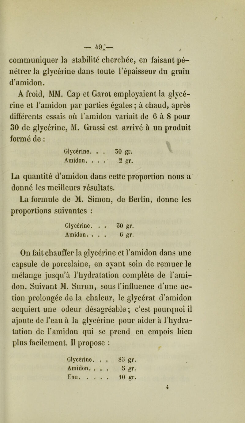 — 49'— ^ f> 4 communiquer la stabilité cherchée, en faisant pé- nétrer la glycérine dans toute l’épaisseur du grain d’amidon. A froid, MM. Cap et Garot employaient la glycé- rine et l’amidon par parties égales ; à chaud, après différents essais où l’amidon variait de 6 à 8 pour 30 de glycérine, M. Grassi est arrivé à un produit formé de : Glycérine. . . 30 gr. Amidon. ... 2 gr. La quantité d’amidon dans cette proportion nous a donné les meilleurs résultats. La formule de M. Simon, de Berlin, donne les proportions suivantes : Glycérine. . . 30 gr. Amidon. ... 6 gr. On fait chauffer la glycérine et l’amidon dans une capsule de porcelaine, en ayant soin de remuer le mélange jusqu’à l’hydratation complète de l’ami- don. Suivant M. Surun, sous l’influence d’une ac- tion prolongée de la chaleur, le glycérat d’amidon acquiert une odeur désagréable ; c’est pourquoi il ajoute de l’eau à la glycérine pour aider à l’hydra- tation de l’amidon qui se prend en empois bien plus facilement. Il propose : Glycérine. . . 85 gr. Amidon. ... 5 gr. Eau 10 gr.