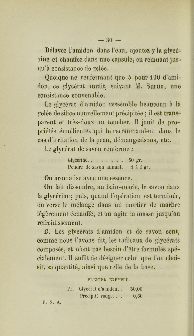 Délayez l’amidon dans l’eau, ajoutez-y la glycé- rine et chauffez dans une capsule, en remuant jus- qu’à consistance de gelée. Quoique ne renfermant que 5 pour 100 d’ami- don, ce glycérat aurait, suivant M. Surun, une consistance convenable. Le glycérat d’amidon ressemble beaucoup à la gelée de silice nouvellement précipitée ; il est trans- parent et très-doux au toucher. 11 jouit de pro- priétés émollientes qui le recommandent dans le cas d irritation de la peau, démangeaisons, etc. Le glycérat de savon renferme : Glycérine 50 gr. Poudre de savon animal. \ à 4 gr. On aromatise avec une essence. On fait dissoudre, au bain-marie, le savon dans la glycérine; puis, quand l’opération est terminée, on verse le mélange dans un mortier de marbre légèrement échauffé, et on agite la masse jusqu’au refroidissement. B. Les glycérats d’amidon et de savon sont, comme nous l’avons dit, les radicaux de glycérats composés, et nont pas besoin d’ètre formulés spé- cialement. 11 suffit de désigner celui que l’on choi- sit, sa quantité, ainsi que celle de la base. PREMIER EXEMPLE. Pr. Glycérat d’amidon.. 50,00 Précipité rouge.. . 0,50 V. S. A.