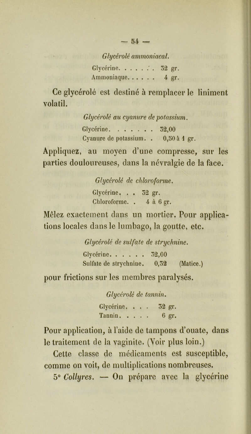 Glycérolé ammoniacal. Glycérine ' . 32 gr. Ammoniaque 4 gr. Ce glycérolé est destiné à remplacer le Uniment volatil. Glycérolé au cyanure de potassium. Glycérine 52,00 Cyanure de potassium. . 0,50à 1 gr. Appliquez, au moyen d’une compresse, sur les parties douloureuses, dans la névralgie de la face. Glycérolé de chloroforme. Glycérine. . . 32 gr. Chloroforme. . 4 à 6 gr. Mêlez exactement dans un mortier. Pour applica- tions locales dans le lumbago, la goutte, etc. Glycérolé de sulfate de strychnine. Glycérine 32,00 Sulfate de strychnine. 0,52 (Matice.) pour frictions sur les membres paralysés. Glycérolé de tannin. Glycérine. ... 52 gr. Tannin 6 gr. Pour application, à l’aide de tampons d’ouate, dans le traitement de la vaginite. (Voir plus loin.) Cette classe de médicaments est susceptible, comme on voit, de multiplications nombreuses. 5° Collyres. — On prépare avec la glycérine