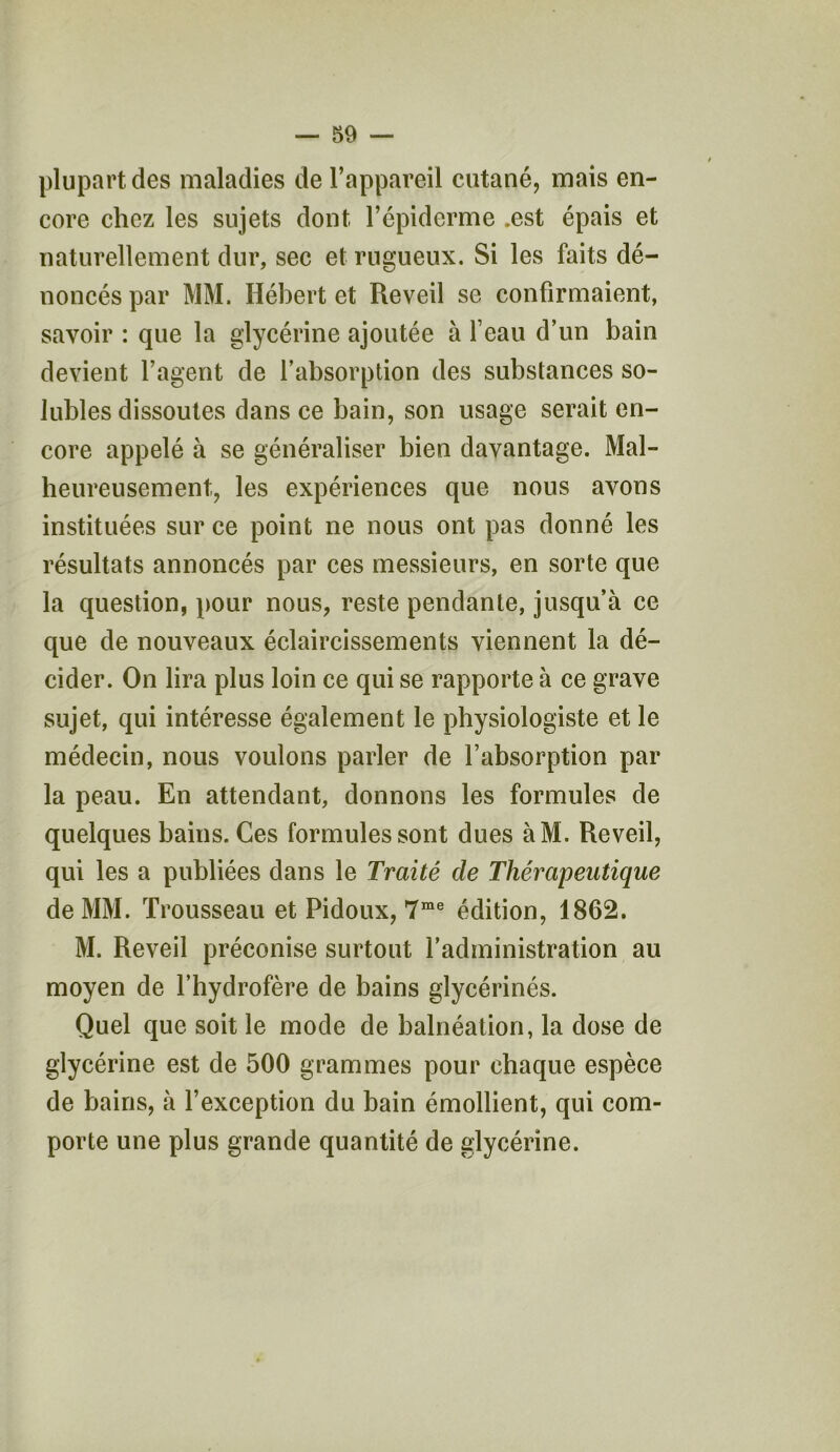 plupart des maladies de l’appareil cutané, mais en- core chez les sujets dont l’épiderme .est épais et naturellement dur, sec et rugueux. Si les faits dé- noncés par MM. Hébert et Reveil se confirmaient, savoir : que la glycérine ajoutée à l’eau d’un bain devient l’agent de l’absorption des substances so- lubles dissoutes dans ce bain, son usage serait en- core appelé à se généraliser bien davantage. Mal- heureusement, les expériences que nous avons instituées sur ce point ne nous ont pas donné les résultats annoncés par ces messieurs, en sorte que la question, pour nous, reste pendante, jusqu’à ce que de nouveaux éclaircissements viennent la dé- cider. On lira plus loin ce qui se rapporte à ce grave sujet, qui intéresse également le physiologiste et le médecin, nous voulons parler de l’absorption par la peau. En attendant, donnons les formules de quelques bains. Ces formules sont dues àM. Reveil, qui les a publiées dans le Traité de Thérapeutique de MM. Trousseau et Pidoux, 7me édition, 1862. M. Reveil préconise surtout l’administration au moyen de l’hydrofère de bains glycérinés. Quel que soit le mode de balnéation, la dose de glycérine est de 500 grammes pour chaque espèce de bains, à l’exception du bain émollient, qui com- porte une plus grande quantité de glycérine.