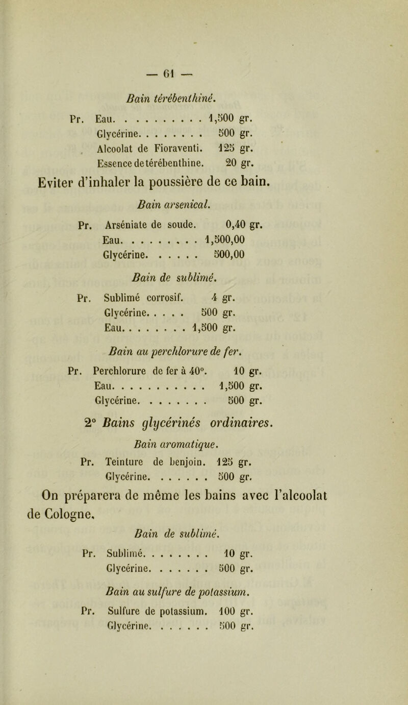 Bain térébenthiné. Pr. Eau 1,500 gr. Glycérine 500 gr. Alcoolat de Fioraventi. 125 gr. Essence de térébenthine. 20 gr. Eviter d’inhaler la poussière de ce bain. Bain arsenical. Pr. Arséniate de soude. 0,40 gr. Eau 1,500,00 Glycérine 500,00 Bain de sublimé. Pr. Sublimé corrosif. 4 gr. Glycérine 500 gr. Eau 1,500 gr. Bain au perchlorure de fer. Pr. Perchlorure de fer à 40°. 10 gr. Eau 1,500 gr. Glycérine 500 gr. 2° Bains glycérinés ordinaires. Bain aromatique. Pr. Teinture de benjoin. 125 gr. Glycérine 500 gr. On préparera de même les bains avec l’alcoolat de Cologne, Bain de sublimé. Pr. Sublimé 10 gr. Glycérine 500 gr. Bain au sulfure de potassium. Pr. Sulfure de potassium. 100 gr. Glycérine 500 gr.