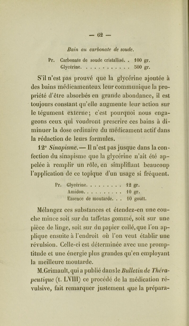 Bain au carbonate de soude. Pr. Carbonate de soude cristallisé. . 100 gr. Glycérine 500 gr. S’il n’est pas prouvé que la glycérine ajoutée à des bains médicamenteux leur communique la pro- priété d’être absorbés en grande abondance, il est toujours constant qu’elle augmente leur action sur le tégument externe; c’est pourquoi nous enga- geons ceux qui voudront prescrire ces bains à di- minuer la dose ordinaire du médicament actif dans la rédaction de leurs formules. 12° Sinapisme.— Il n’est pas jusque dans la con- fection du sinapisme que la glycérine n’ait été ap- pelée à remplir un rôle, en simplifiant beaucoup l’application de ce topique d’un usage si fréquent. Pr. Glycérine 12 gr. Amidon 10 gr. Essence de moutarde. . . 10 goutt. Mélangez ces substances et étendez-en une cou- che mince soit sur du talfetas gommé, soit sur une pièce de linge, soit sur du papier collé, que l’on ap- plique ensuite à l’endroit où l’on veut établir une révulsion. Celle-ci est déterminée avec une promp- titude et une énergie plus grandes qu’en employant la meilleure moutarde. M.Grimault, qui a publié dans le Bulletin de Théra- peutique (t. LVI1I) ce procédé de la médication ré- vulsive, fait remarquer justement que la prépara-