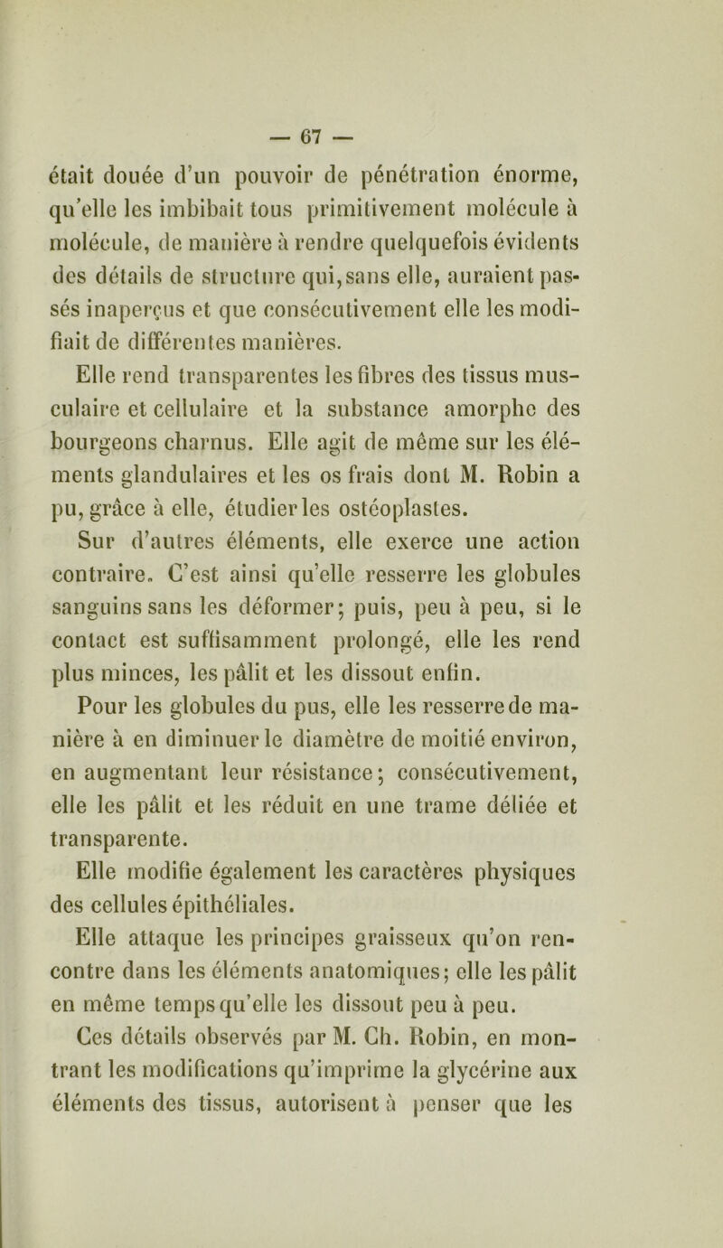 était douée d’un pouvoir de pénétration énorme, qu’elle les imbibait tous primitivement molécule à molécule, de manière à rendre quelquefois évidents des détails de structure qui,sans elle, auraient pas- sés inaperçus et que consécutivement elle les modi- fiait de différentes manières. Elle rend transparentes les fibres des tissus mus- culaire et cellulaire et la substance amorphe des bourgeons charnus. Elle agit de même sur les élé- ments glandulaires et les os frais dont M. Robin a pu, grâce à elle, étudier les ostéoplasles. Sur d’autres éléments, elle exerce une action contraire* C’est ainsi qu’elle resserre les globules sanguins sans les déformer; puis, peu à peu, si le contact est suffisamment prolongé, elle les rend plus minces, les pâlit et les dissout enfin. Pour les globules du pus, elle les resserre de ma- nière à en diminuer le diamètre de moitié environ, en augmentant leur résistance; consécutivement, elle les pâlit et les réduit en une trame déliée et transparente. Elle modifie également les caractères physiques des cellules épithéliales. Elle attaque les principes graisseux qu’on ren- contre dans les éléments anatomiques; elle les pâlit en même temps qu’elle les dissout peu à peu. Ces détails observés par M. Ch. Rohin, en mon- trant les modifications qu’imprime la glycérine aux éléments des tissus, autorisent à penser que les