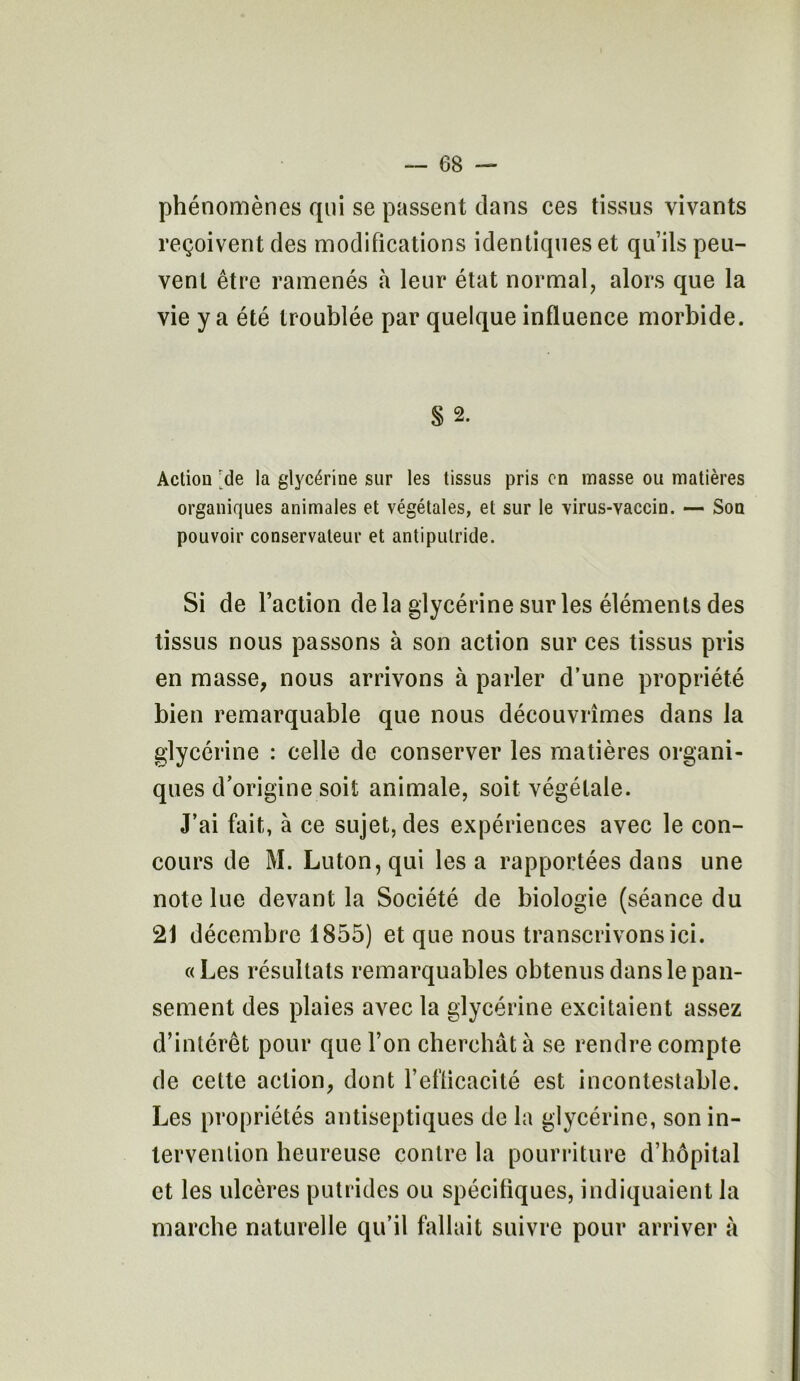 phénomènes qui se passent clans ces tissus vivants reçoivent des modifications identiques et qu’ils peu- vent être ramenés à leur état normal, alors que la vie y a été troublée par quelque influence morbide. S 2. Action 'de la glycérine sur les tissus pris on masse ou matières organiques animales et végétales, et sur le virus-vaccin. — Son pouvoir conservateur et antiputride. Si de l’action delà glycérine sur les éléments des tissus nous passons à son action sur ces tissus pris en masse, nous arrivons à parler d’une propriété bien remarquable que nous découvrîmes dans la glycérine : celle de conserver les matières organi- ques d’origine soit animale, soit végétale. J’ai fait, à ce sujet, des expériences avec le con- cours de M. Luton,qui lésa rapportées dans une note lue devant la Société de biologie (séance du 21 décembre 1855) et que nous transcrivons ici. «Les résultats remarquables obtenus dans le pan- sement des plaies avec la glycérine excitaient assez d’intérêt pour que l’on cherchât à se rendre compte de cette action, dont F efficacité est incontestable. Les propriétés antiseptiques de la glycérine, son in- tervention heureuse contre la pourriture d’hôpital et les ulcères putrides ou spécifiques, indiquaient la marche naturelle qu’il fallait suivre pour arriver à