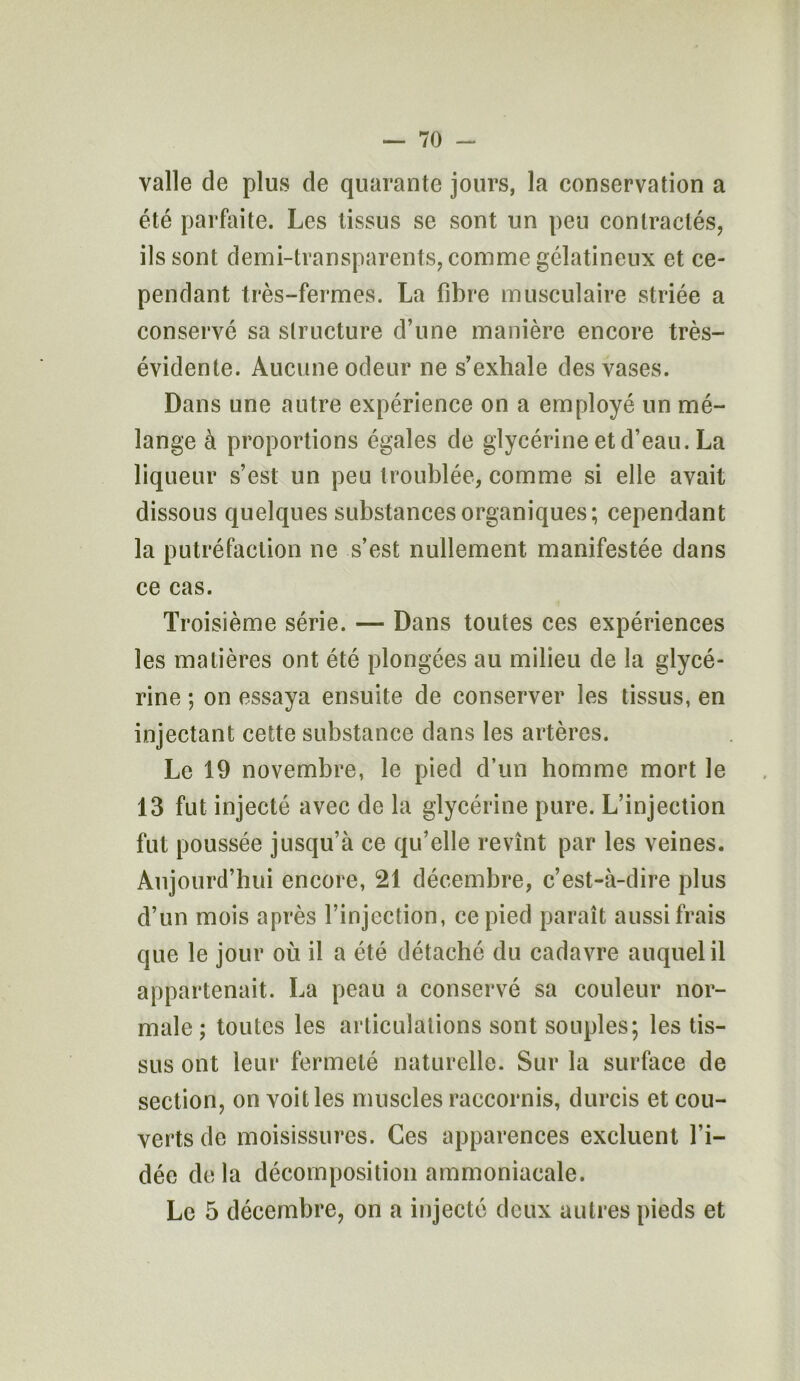 valle de plus de quarante jours, la conservation a été parfaite. Les tissus se sont un peu contractés, ils sont demi-transparents, comme gélatineux et ce- pendant très-fermes. La fibre musculaire striée a conservé sa structure d’une manière encore très- évidente. Aucune odeur ne s’exhale des vases. Dans une autre expérience on a employé un mé- lange à proportions égales de glycérine et d’eau. La liqueur s’est un peu troublée, comme si elle avait dissous quelques substances organiques; cependant la putréfaction ne s’est nullement manifestée dans ce cas. Troisième série. — Dans toutes ces expériences les matières ont été plongées au milieu de la glycé- rine ; on essaya ensuite de conserver les tissus, en injectant cette substance dans les artères. Le 19 novembre, le pied d’un homme mort le 13 fut injecté avec de la glycérine pure. L’injection fut poussée jusqu’à ce qu’elle revînt par les veines. Aujourd’hui encore, 21 décembre, c’est-à-dire plus d’un mois après l’injection, ce pied paraît aussi frais que le jour où il a été détaché du cadavre auquel il appartenait. La peau a conservé sa couleur nor- male ; toutes les articulations sont souples; les tis- sus ont leur fermeté naturelle. Sur la surface de section, on voit les muscles raccornis, durcis et cou- verts de moisissures. Ces apparences excluent l’i- dée delà décomposition ammoniacale. Le 5 décembre, on a injecté deux autres pieds et