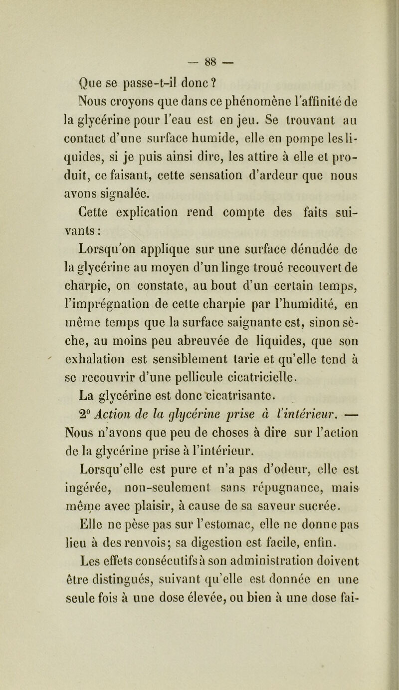 Que se passe-t-il donc ? Nous croyons que dans ce phénomène l'affinité de la glycérine pour l’eau est enjeu. Se trouvant au contact d’une surface humide, elle en pompe les li- quides, si je puis ainsi dire, les attire à elle et pro- duit, ce faisant, cette sensation d’ardeur que nous avons signalée. Cette explication rend compte des faits sui- vants : Lorsqu’on applique sur une surface dénudée de la glycérine au moyen d’un linge troué recouvert de charpie, on constate, au bout d’un certain temps, l’imprégnation de cette charpie par l’humidité, en même temps que la surface saignante est, sinon sè- che, au moins peu abreuvée de liquides, que son exhalation est sensiblement tarie et qu’elle tend à se recouvrir d’une pellicule cicatricielle. La glycérine est donc cicatrisante. 2° Action de la glycérine prise à l’intérieur. — Nous n’avons que peu de choses à dire sur l’action de la glycérine prise à l’intérieur. Lorsqu’elle est pure et n’a pas d’odeur, elle est ingérée, non-seulement; sans répugnance, mais même avec plaisir, à cause de sa saveur sucrée. Elle ne pèse pas sur l’estomac, elle ne donne pas lieu à des renvois; sa digestion est facile, enfin. Les effets consécutifs» son administration doivent être distingués, suivant qu’elle est donnée en une seule fois à une dose élevée, ou bien à une dose fai-