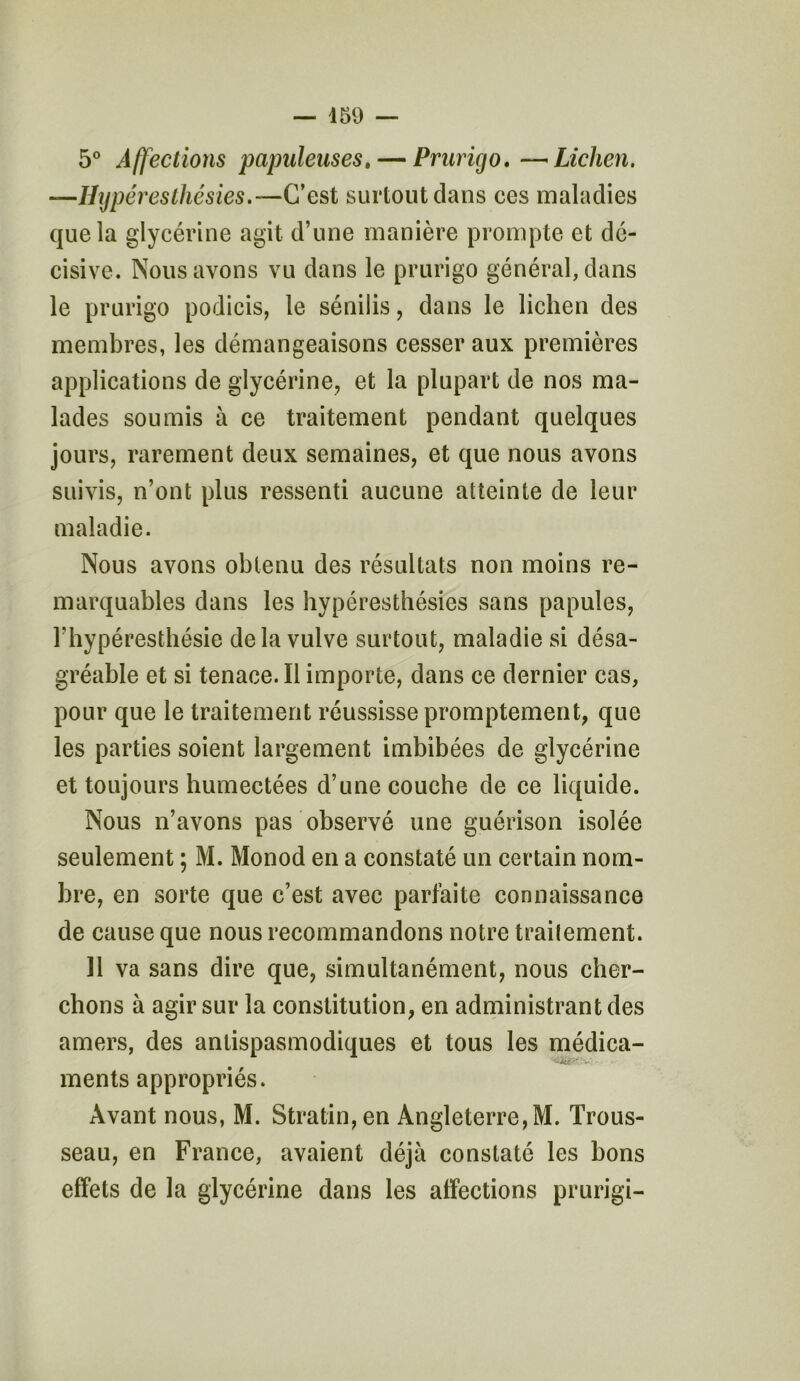 5° Affections papuleuses.— Prurigo. —Lichen. —Hyperesthésies.—C’est surtout dans ces maladies que la glycérine agit d’une manière prompte et dé- cisive. Nous avons vu dans le prurigo général, dans le prurigo podicis, le sénilis, dans le lichen des membres, les démangeaisons cesser aux premières applications de glycérine, et la plupart de nos ma- lades soumis à ce traitement pendant quelques jours, rarement deux semaines, et que nous avons suivis, n’ont plus ressenti aucune atteinte de leur maladie. Nous avons obtenu des résultats non moins re- marquables dans les hypéresthésies sans papules, l’hypéresthésie delà vulve surtout, maladie si désa- gréable et si tenace. Il importe, dans ce dernier cas, pour que le traitement réussisse promptement, que les parties soient largement imbibées de glycérine et toujours humectées d’une couche de ce liquide. Nous n’avons pas observé une guérison isolée seulement ; M. Monod en a constaté un certain nom- bre, en sorte que c’est avec parfaite connaissance de cause que nous recommandons notre trailement. Il va sans dire que, simultanément, nous cher- chons à agir sur la constitution, en administrant des amers, des antispasmodiques et tous les médica- ments appropriés. Avant nous, M. Stratin,en Angleterre,M. Trous- seau, en France, avaient déjà constaté les bons effets de la glycérine dans les affections prurigi-