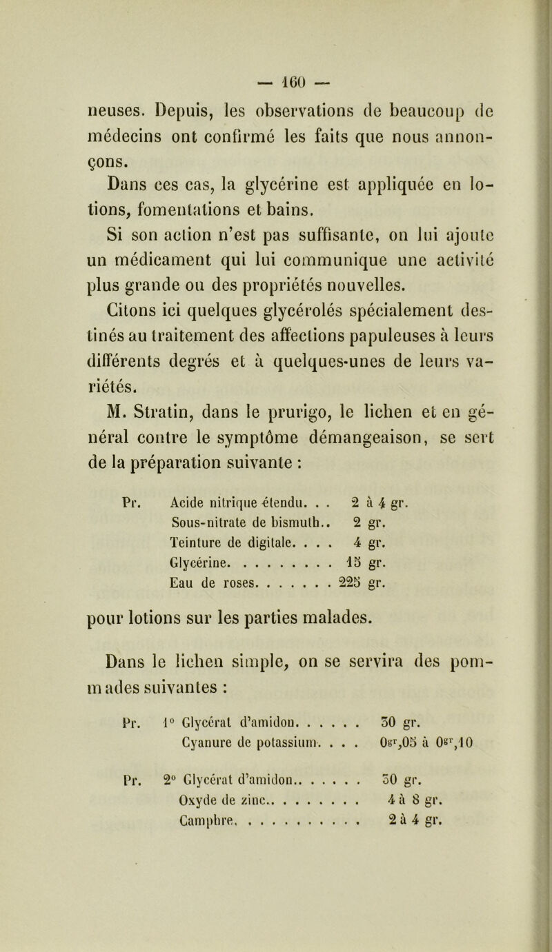 rieuses. Depuis, les observations de beaucoup de médecins ont confirmé les faits que nous annon- çons. Dans ces cas, la glycérine est appliquée en lo- tions, fomentations et bains. Si son action n’est pas suffisante, on lui ajoute un médicament qui lui communique une activité plus grande ou des propriétés nouvelles. Citons ici quelques glycérolés spécialement des- tinés au traitement des affections papuleuses à leurs différents degrés et à quelques-unes de leurs va- riétés. M. Stratin, dans le prurigo, le lichen et en gé- néral contre le symptôme démangeaison, se sert de la préparation suivante : Pr. Acide nitrique -étendu. . . 2 à 4 gr. Sous-nitrate de bismuth.. 2 gr. Teinture de digitale. ... 4 gr. Glycérine 15 gr. Eau de roses 225 gr. pour lotions sur les parties malades. Dans le lichen simple, on se servira des pom- m ades suivantes : Pr. 1° Glycéral d’amidon 50 gr. Cyanure de potassium. . . . 0§l',05 à 0«r,10 Pr. 2° Glycérat d’amidon 50 gr. Oxyde de zinc 4 à 8 gr. Camphre 2 à 4 gr.