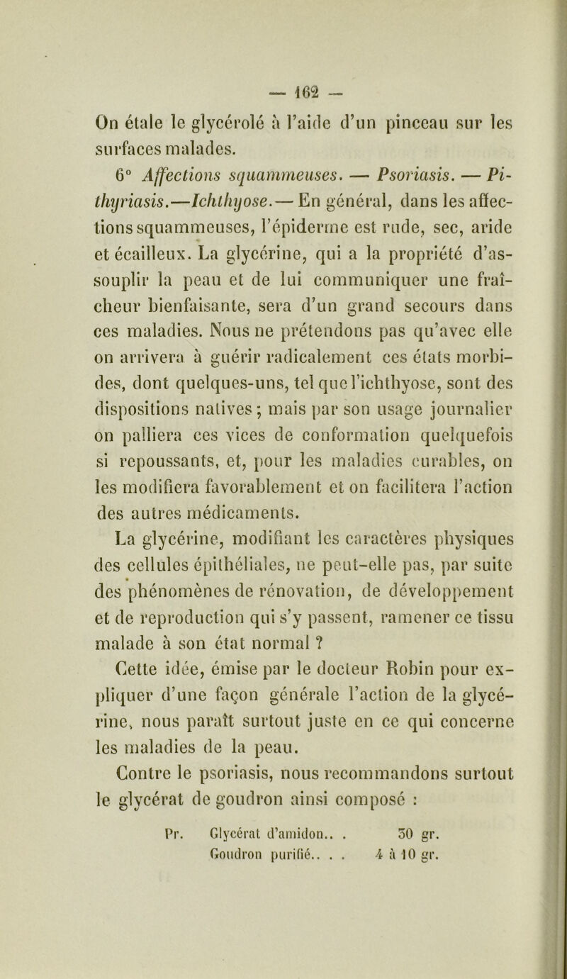 m — On étale le glycérolé à l’aide d’un pinceau sur les surfaces malades. 6° Affections squammeuses. — Psoriasis. — Pi- thyriasis.—Ichlhyose.— En général, dans les affec- tions squammeuses, l’épiderme est rude, sec, aride et écailleux. La glycérine, qui a la propriété d’as- souplir la peau et de lui communiquer une fraî- cheur bienfaisante, sera d’un grand secours dans ces maladies. Nous ne prétendons pas qu’avec elle on arrivera à guérir radicalement ces états morbi- des, dont quelques-uns, tel quel’ichthyose, sont des dispositions natives ; mais par son usage journalier on palliera ces vices de conformation quelquefois si repoussants, et, pour les maladies curables, on les modifiera favorablement et on facilitera faction des autres médicaments. La glycérine, modifiant les caractères physiques des cellules épithéliales, ne peut-elle pas, par suite des phénomènes de rénovation, de développement et de reproduction qui s’y passent, ramener ce tissu malade à son état normal ? Cette idée, émise par le docteur Robin pour ex- pliquer d’une façon générale l’action de la glycé- rine, nous paraît surtout juste en ce qui concerne les maladies de la peau. Contre le psoriasis, nous recommandons surtout le glycérat de goudron ainsi composé : 50 gr. 4 à 10 gr. Pr. Glycérat d’amidon.. . Goudron purifié.. . .