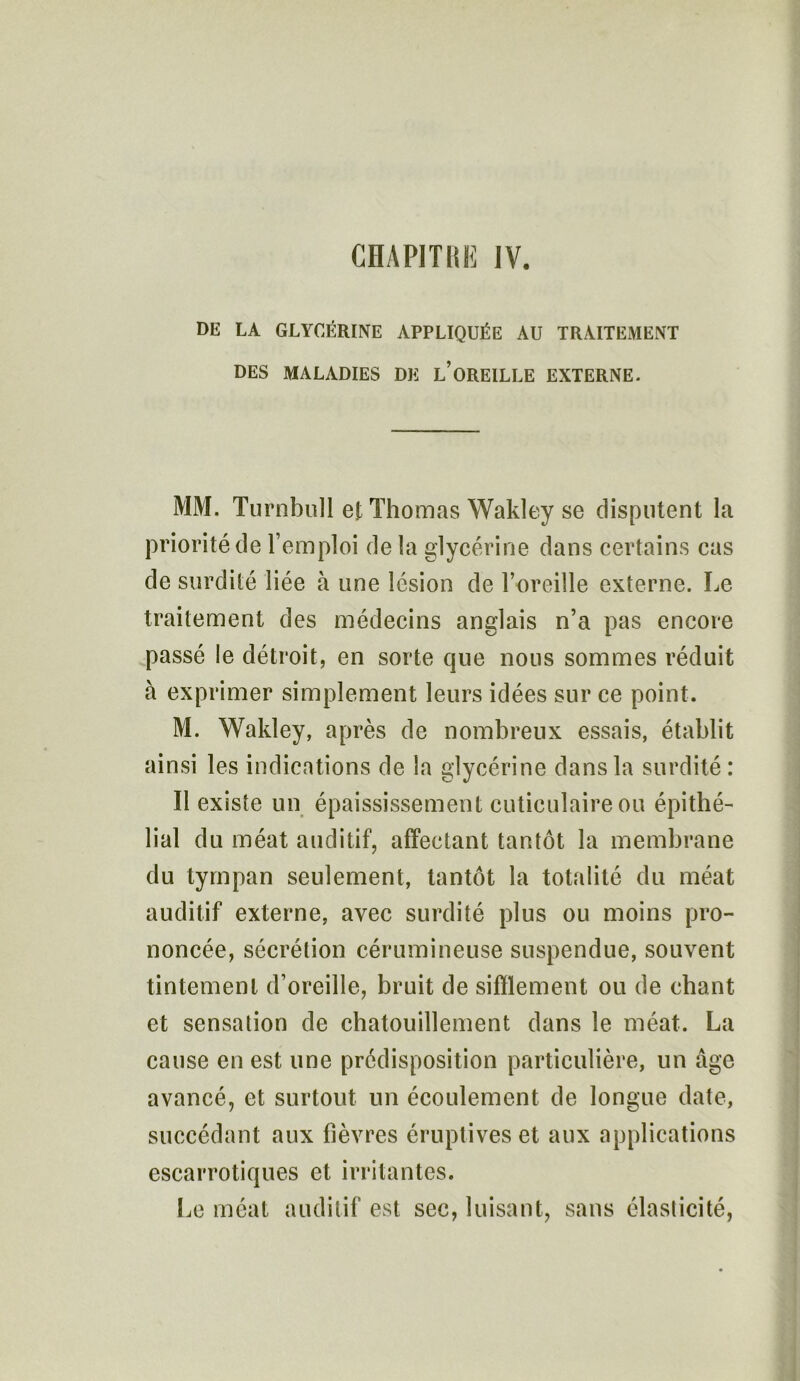 DE LA GLYCÉRINE APPLIQUÉE AU TRAITEMENT DES MALADIES DE L’OREILLE EXTERNE. MM. Turnbull et Thomas Wakley se disputent la priorité de l’emploi de la glycérine dans certains cas de surdité liée à une lésion de l’oreille externe. Le traitement des médecins anglais n’a pas encore passé le détroit, en sorte que nous sommes réduit à exprimer simplement leurs idées sur ce point. M. Wakley, après de nombreux essais, établit ainsi les indications de la glycérine dans la surdité: Il existe un épaississement cuticulaireou épithé- lial du méat auditif, affectant tantôt la membrane du tympan seulement, tantôt la totalité du méat auditif externe, avec surdité plus ou moins pro- noncée, sécrétion cérumineuse suspendue, souvent tintement d’oreille, bruit de sifflement ou de chant et sensation de chatouillement dans le méat. La cause en est une prédisposition particulière, un âge avancé, et surtout un écoulement de longue date, succédant aux fièvres éruptives et aux applications escarrotiques et irritantes. Le méat auditif est sec, luisant, sans élasticité,