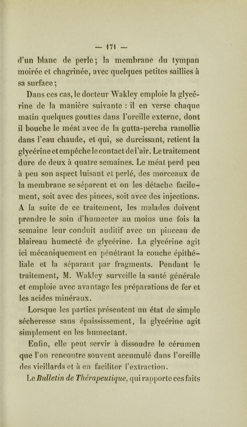 d’un blanc de perle; la membrane du tympan moirée et chagrinée, avec quelques petites saillies à sa surface : Dans ces cas, le docteur Wakley emploie la glycé- rine de la manière suivante : il en verse chaque malin quelques gouttes dans l’oreille externe, dont il bouche le méat avec de la gutta-pereba ramollie dans l’eau chaude, et qui, se durcissant, retient la glycérine et empêche le contact de l’air. Le traitement dure de deux à quatre semaines. Le méat perd peu a peu son aspect luisant et perlé, des morceaux de la membrane se séparent et on les détache facile- ment, soit avec des pinces, soit avec des injections. A la suite de ce traitement, les malades doivent prendre le soin d’humecter au moins une fois la semaine leur conduit auditif avec un pinceau de blaireau humecté de glycérine. La glycérine agit ici mécaniquement en pénétrant la couche épithé- liale et la séparant par fragments. Pendant le traitement, M. Wakley surveille la santé générale et emploie avec avantage les préparations de fer et les acides minéraux. Lorsque les parties présentent un état de simple sécheresse sans épaississement, la glycérine agit simplement en les humectant. Enfin, elle peut servir à dissoudre le cérumen que l’on rencontre souvent accumulé dans l’oreille des vieillards et à en faciliter l’extraction. Le Bulletin de Thérapeutique, qui rapporte ces faits