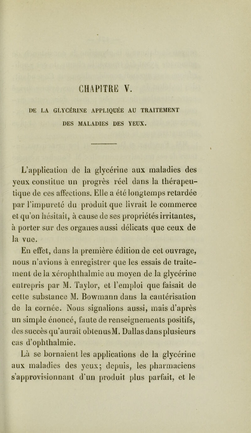 DE LA GLYCÉRINE APPLIQUÉE AU TRAITEMENT DES MALADIES DES VEUX. L’application de la glycérine aux maladies des yeux constitue un progrès réel dans la thérapeu- tique de ces affections. Elle a été longtemps retardée par l’impureté du produit que livrait le commerce et qu’on hésitait, à cause de ses propriétés irritantes, à porter sur des organes aussi délicats que ceux de la vue. En effet, dans la première édition de cet ouvrage, nous n’avions à enregistrer que les essais de traite- ment de la xérophthalmie au moyen de la glycérine entrepris par M. Taylor, et l’emploi que faisait de cette substance M. Bowrnann dans la cautérisation de la cornée. Nous signalions aussi, mais d’après un simple énoncé, faute de renseignements positifs, des succès qu’aurait obtenusM. Dallas dans plusieurs cas d’ophthalmie. Là se bornaient les applications de la glycérine aux maladies des yeux; depuis, les pharmaciens s’approvisionnant d’un produit plus parfait, et le