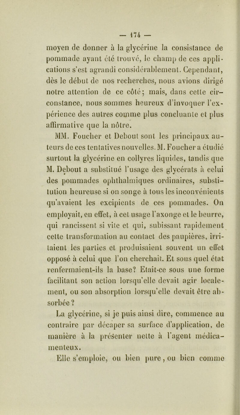 moyen de donner à la glycérine la consistance de pommade ayant été trouve, le champ de ces appli- cations s’est agrandi considérablement. Cependant, dès le début de nos recherches, nous avions dirigé notre attention de ce côté; mais, dans cette cir- constance, nous sommes heureux d’invoquer l’ex- périence des autres comme plus concluante et plus affirmative que la nôtre. 1V1M. Foucher et Debout sont les principaux au- teurs de ces tentatives nouvelles. M. Foucher a étudié surtout la glycérine en collyres liquides, tandis que M. Debout a substitué l’usage des glycérats à celui des pommades ophthalmiques ordinaires, substi- tution heureuse si on songe à tous les inconvénients qu’avaient les excipients de ces pommades. On employait, en effet, à cet usage l’axonge et le beurre, qui rancissent si vite et qui, subissant rapidement cette transformation au contact des paupières, irri- taient les parties et produisaient souvent un effet opposé à celui que l’on cherchait. Et sous quel état renfermaient-ils la base? Etait-ce sous une forme facilitant son action lorsqu’elle devait agir locale- ment, ou son absorption lorsqu’elle devait être ab- sorbée ? La glycérine, si je puis ainsi dire, commence au contraire par décaper sa surface d’application, de manière à la présenter nette à l’agent médica- menteux. Elle s’emploie, ou bien pure, ou bien comme