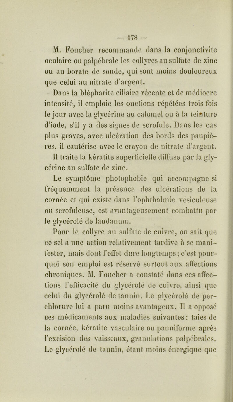 M. Foucher recommande dans la conjonctivite oculaire ou palpébrale les collyres au sulfate de zinc ou au borate de soude, qui sont moins douloureux que celui au nitrate d’argent. Dans la blépharite ciliaire récente et de médiocre intensité, il emploie les onctions répétées trois fois le jour avec la glycérine au calomel ou à la teinture d’iode, s’il y a des signes de scrofule. Dans les cas plus graves, avec ulcération des bords des paupiè- res, il cautérise avec le crayon de nitrate d’argent. 11 traite la kératite superficielle diffuse par la gly- cérine au sulfate de zinc. Le symptôme photophobie qui accompagne si fréquemment la présence des ulcérations de la cornée et qui existe dans l’ophthalmie vésiculeuse ou scrofuleuse, est avantageusement combattu par le glycérolé de laudanum. Pour le collyre au sulfate de cuivre, on sait que ce sel a une action relativement tardive à se mani- fester, mais dont l’effet dure longtemps; c’est pour- quoi son emploi est réservé surtout aux affections chroniques. M. Foucher a constaté dans ces affec- tions l’eflicacité du glycérolé de cuivre, ainsi que celui du glycérolé de tannin. Le glycérolé de per- chlorure lui a paru moins avantageux. II a opposé ces médicaments aux maladies suivantes : taies de la cornée, kératite vasculaire ou panniformc après l’excision des vaisseaux, granulations palpébrales. Le glycérolé de tannin, étant moins énergique que