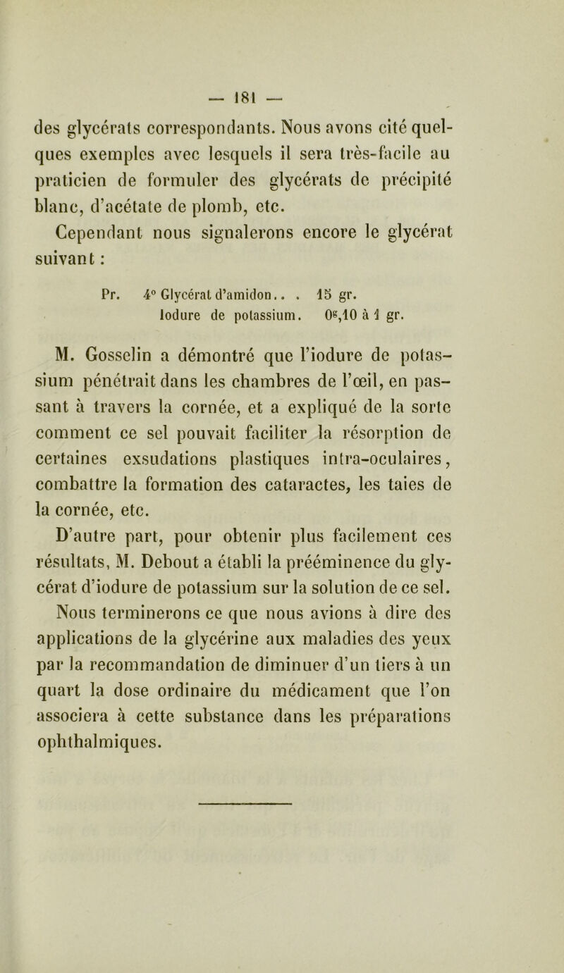 des glycérats correspondants. Nous avons cité quel- ques exemples avec lesquels il sera très-facile au praticien de formuler des glycérats de précipité blanc, d’acétate de plomb, etc. Cependant nous signalerons encore le glycérat suivant : Pr. 4° Glycérat d’amidon.. . 15 gr. lodure de potassium. 0g,10 à 1 gr. M. Gosselin a démontré que l’iodure de potas- sium pénétrait dans les chambres de l’œil, en pas- sant à travers la cornée, et a expliqué de la sorte comment ce sel pouvait faciliter la résorption de certaines exsudations plastiques intra-oculaires, combattre la formation des cataractes, les taies de la cornée, etc. D’antre part, pour obtenir plus facilement ces résultats, M. Debout a établi la prééminence du gly- cérat d’iodure de potassium sur la solution de ce sel. Nous terminerons ce que nous avions à dire des applications de la glycérine aux maladies des yeux par la recommandation de diminuer d’un tiers à un quart la dose ordinaire du médicament que l’on associera à cette substance dans les préparations ophthalmiques.