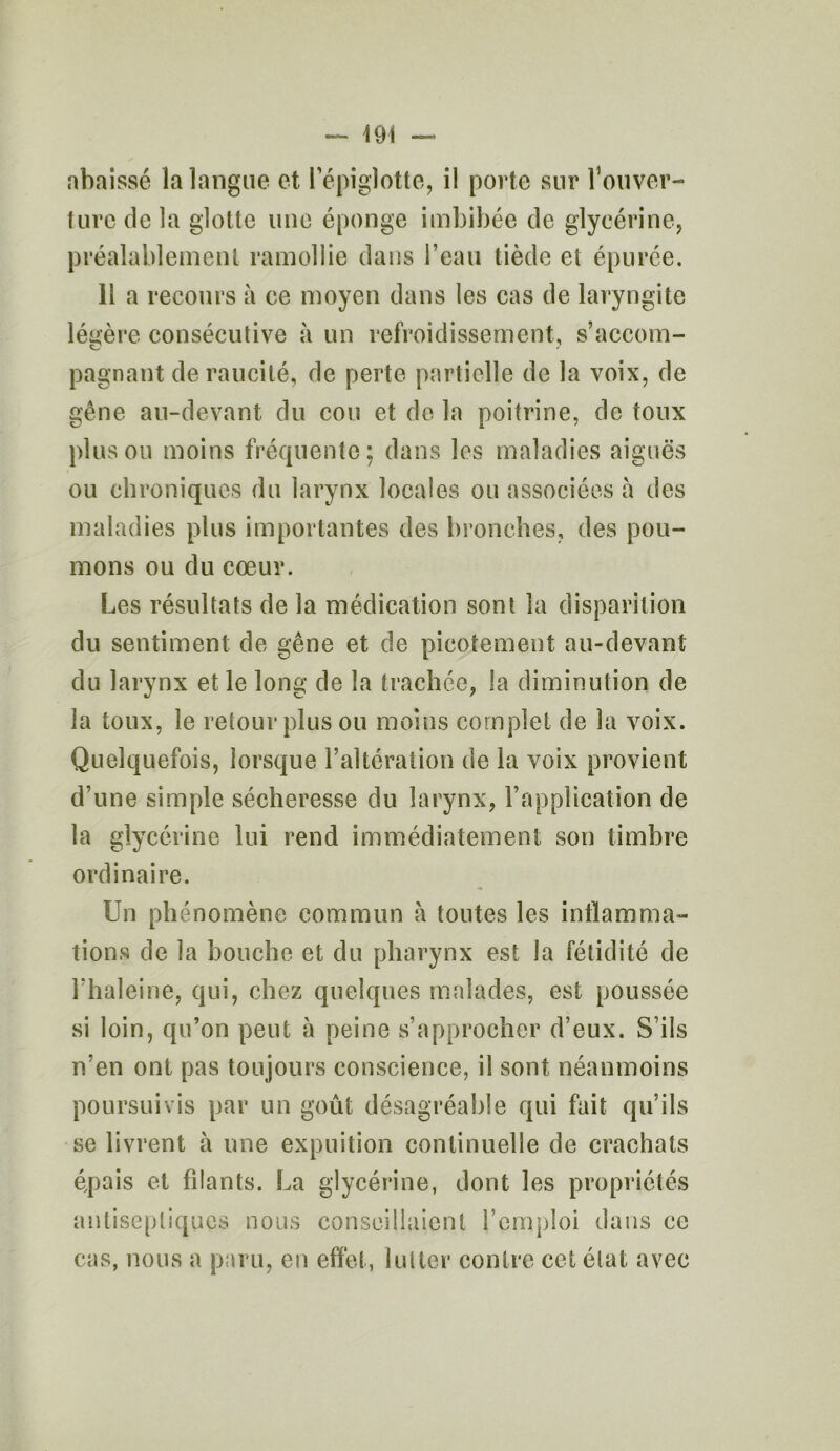 abaissé la langue et l’épiglotte, il porte sur l'ouver- ture de la glotte une éponge imbibée de glycérine, préalablement ramollie dans l’eau tiède et épurée. 11 a recours à ce moyen dans les cas de laryngite légère consécutive à un refroidissement, s’accom- pagnant deraucité, de perte partielle de la voix, de gêne au-devant du cou et de la poitrine, de toux plus ou moins fréquente; dans les maladies aiguës ou chroniques du larynx locales ou associées à des maladies plus importantes des bronches, des pou- mons ou du cœur. Les résultats de la médication sont la disparition du sentiment de gêne et de picotement au-devant du larynx et le long de la trachée, la diminution de la toux, le retour plus ou moins complet de la voix. Quelquefois, lorsque l’altération de la voix provient d’une simple sécheresse du larynx, l’application de la glycérine lui rend immédiatement son timbre ordinaire. Un phénomène commun à toutes les inflamma- tions de la bouche et du pharynx est la fétidité de l’haleine, qui, chez quelques malades, est poussée si loin, qu’on peut à peine s’approcher d’eux. S’ils n’en ont pas toujours conscience, il sont néanmoins poursuivis par un goût désagréable qui fait qu’ils se livrent à une expuition continuelle de crachats épais et filants. La glycérine, dont les propriétés antiseptiques nous conseillaient l’emploi dans ce cas, nous a paru, en effet, lutter contre cet état avec