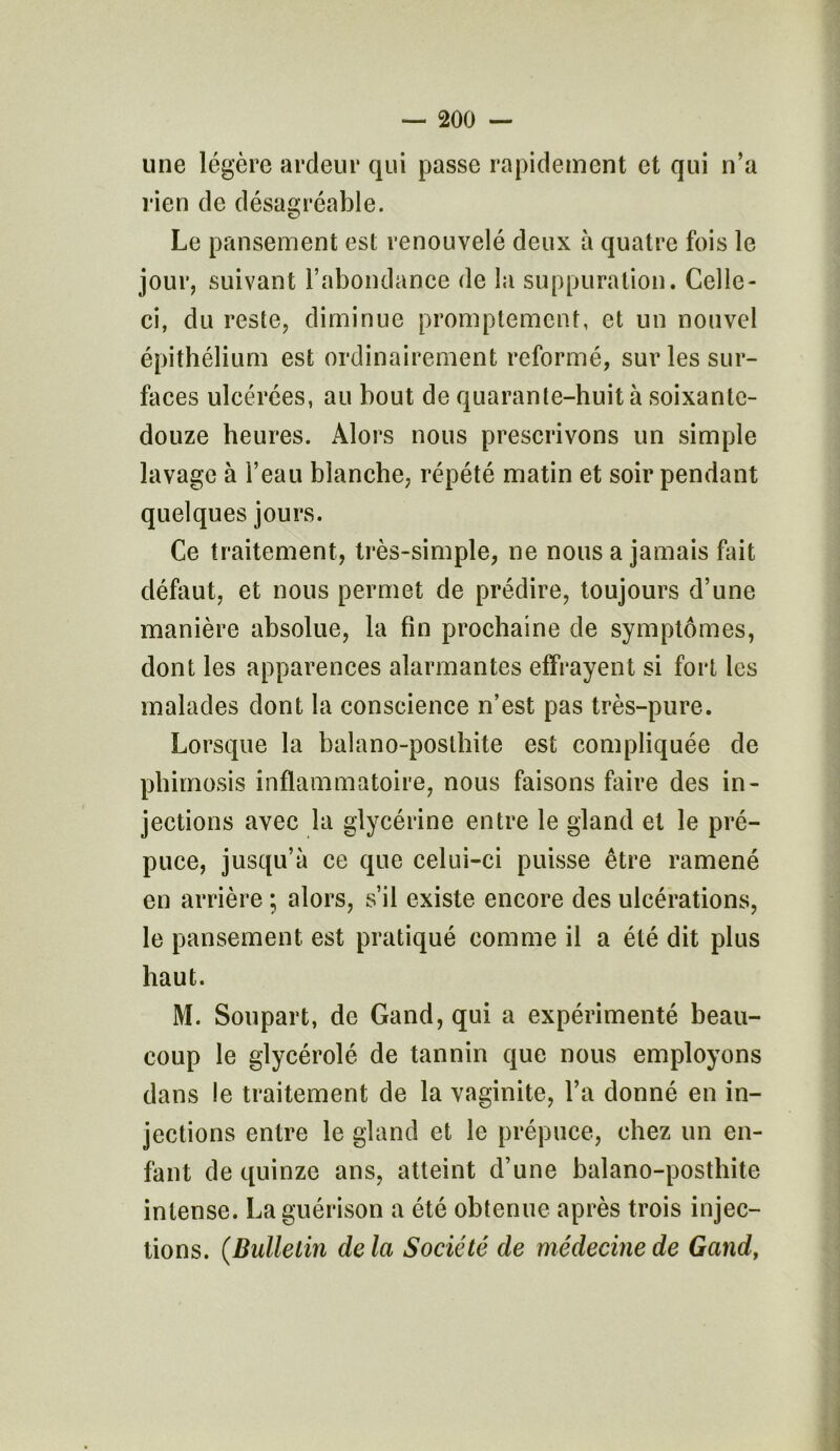 une légère ardeur qui passe rapidement et qui n’a rien de désagréable. Le pansement est renouvelé deux à quatre fois le jour, suivant l’abondance de la suppuration. Celle- ci, du reste, diminue promptement, et un nouvel épithélium est ordinairement reformé, sur les sur- faces ulcérées, au bout de quarante-huit à soixante- douze heures. Alors nous prescrivons un simple lavage à l’eau blanche, répété matin et soir pendant quelques jours. Ce traitement, très-simple, ne nous a jamais fait défaut, et nous permet de prédire, toujours d’une manière absolue, la fin prochaine de symptômes, dont les apparences alarmantes effrayent si fort les malades dont la conscience n’est pas très-pure. Lorsque la balano-poslhite est compliquée de phimosis inflammatoire, nous faisons faire des in- jections avec la glycérine entre le gland et le pré- puce, jusqu’à ce que celui-ci puisse être ramené en arrière ; alors, s’il existe encore des ulcérations, le pansement est pratiqué comme il a été dit plus haut. M. Soupart, de Gand, qui a expérimenté beau- coup le glycérolé de tannin que nous employons dans le traitement de la vaginite, l’a donné en in- jections entre le gland et le prépuce, chez un en- fant de quinze ans, atteint d’une balano-posthite intense. La guérison a été obtenue après trois injec- tions. (Bulletin de la Société de médecine de Gand,