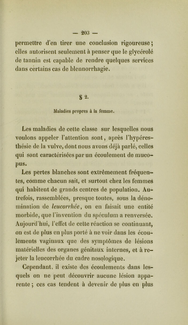 permettre d’en tirer une conclusion rigoureuse ; elles autorisent seulement à penser que le glycérolé de tannin est capable de rendre quelques services dans certains cas de blennorrhagie. S 2. Maladies propres à la femme. Les maladies de cette classe sur lesquelles nous voulons appeler l’attention sont, après l’hypéres- thésie de la vulve, dont nous avons déjà parlé, celles qui sont caractérisées par un écoulement de muco- pus. Les pertes blanches sont extrêmement fréquen- tes, comme chacun sait, et surtout chez les femmes qui habitent de grands centres de population. Au- trefois, rassemblées, presque toutes, sous la déno- mination de leucorrhée, on en faisait une entité morbide, que l’invention du spéculum a renversée. Aujourd’hui, l’elfet de cette réaction se continuant, on est de plus en plus porté à ne voir dans les écou- lements vaginaux que des symptômes de lésions matérielles des organes génitaux internes, et à re- jeter la leucorrhée du cadre nosologique. Cependant, il existe des écoulements dans les- quels on ne peut découvrir aucune lésion appa- rente; ces cas tendent à devenir de plus en plus