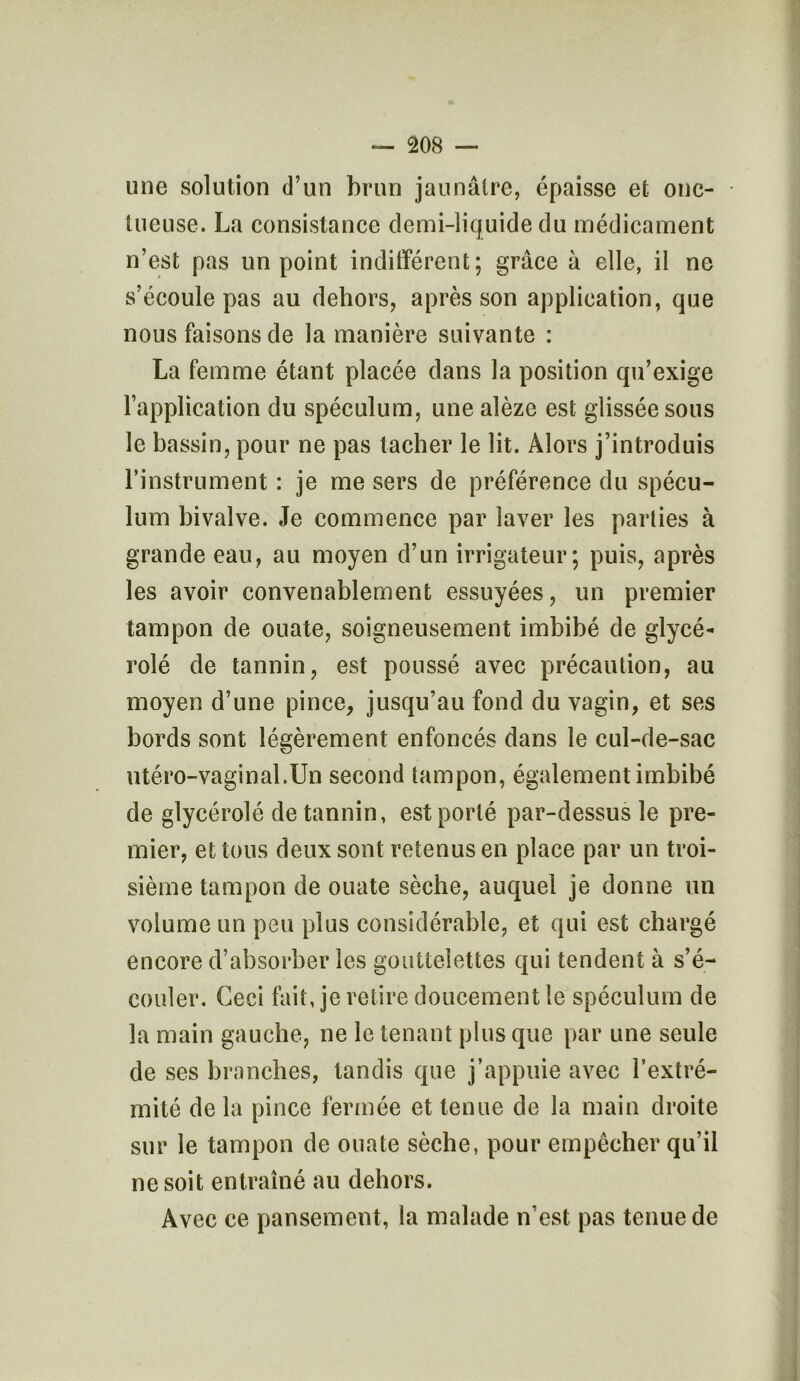 une solution d’un brun jaunâtre, épaisse et onc- tueuse. La consistance demi-liquide du médicament n’est pas un point indifférent; grâce à elle, il ne s’écoule pas au dehors, après son application, que nous faisons de la manière suivante : La femme étant placée dans la position qu’exige l’application du spéculum, une alèze est glissée sous le bassin, pour ne pas tacher le lit. Alors j’introduis l’instrument : je me sers de préférence du spécu- lum bivalve. Je commence par laver les parties à grande eau, au moyen d’un irrigateur; puis, après les avoir convenablement essuyées, un premier tampon de ouate, soigneusement imbibé de glycé- rolé de tannin, est poussé avec précaution, au moyen d’une pince, jusqu’au fond du vagin, et ses bords sont légèrement enfoncés dans le cul-de-sac utéro-vaginal.Un second tampon, également imbibé de glycérolé de tannin, est porté par-dessus le pre- mier, et tous deux sont retenus en place par un troi- sième tampon de ouate sèche, auquel je donne un volume un peu plus considérable, et qui est chargé encore d’absorber les gouttelettes qui tendent à s’é- couler. Ceci fait, je retire doucement le spéculum de la main gauche, ne le tenant plus que par une seule de ses branches, tandis que j’appuie avec l’extré- mité de la pince fermée et tenue de la main droite sur le tampon de ouate sèche, pour empêcher qu’il ne soit entraîné au dehors. Avec ce pansement, la malade n’est pas tenue de
