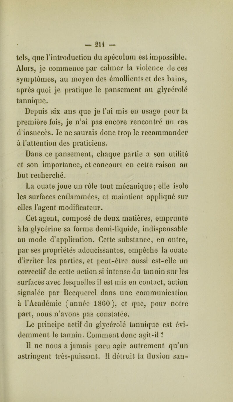 tels, que l’introduction du spéculum est impossible. Alors, je commence par calmer la violence de ces symptômes, au moyen des émollients et des bains, après quoi je pratique le pansement au glycérolé tannique. Depuis six ans que je l’ai mis en usage pour la première fois, je n’ai pas encore rencontré un cas d’insuccès. Je ne saurais donc trop le recommander à l’attention des praticiens. Dans ce pansement, chaque partie a son utilité et son importance, et concourt en cette raison au but recherché. La ouate joue un rôle tout mécanique; elle isole les surfaces enflammées, et maintient appliqué sur elles l’agent modificateur. Cet agent, composé de deux matières, emprunte à la glycérine sa forme demi-liquide, indispensable au mode d’application. Cette substance, en outre, par ses propriétés adoucissantes, empêche la ouate d’irriter les parties, et peut-être aussi est-elle un correctif de cette action si intense du tannin sur les surfaces avec lesquelles il est mis en contact, aclion signalée par Becquerel dans une communication à l’Académie (année 1860), et que, pour notre part, nous n’avons pas constatée. Le principe actif du glycérolé tannique est évi- demment le tannin. Comment donc agit-il ? Il ne nous a jamais paru agir autrement qu’un astringent très-puissant. Il détruit la lluxion san-