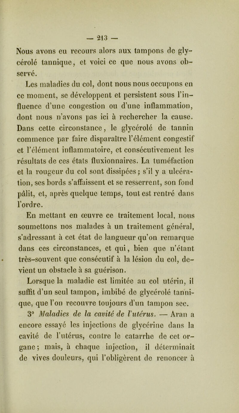 Nous avons eu recours alors aux tampons de gly- cérolé tannique, et voici ce que nous avons ob- servé. Les maladies du col, dont nous nous occupons en ce moment, se développent et persistent sous l’in- fluence d’une congestion ou d’une inflammation, dont nous n’avons pas ici à rechercher la cause. Dans cette circonstance, le glycérolé de tannin commence par faire disparaître l’élément congestif et l’élément inflammatoire, et consécutivement les résultats de ces états fluxionnaires. La tuméfaction et la rougeur du col sont dissipées ; s’il y a ulcéra- tion, ses bords s’affaissent et se resserrent, son fond pâlit, et, après quelque temps, tout est rentré dans l’ordre. En mettant en œuvre ce traitement local, nous soumettons nos malades à un traitement général, s’adressant à cet état de langueur qu’on remarque dans ces circonstances, et qui, bien que n’étant très-souvent que consécutif à la lésion du col, de- vient un obstacle à sa guérison. Lorsque la maladie est limitée au col utérin, il suffit d’un seul tampon, imbibé de glycérolé tanni- que, que l’on recouvre toujours d’un tampon sec. 3° Maladies de la cavité de l'utérus. — Aran a encore essayé les injections de glycérine dans la cavité de l’utérus, contre le catarrhe de cet or- gane *, mais, a chaque injection, il déterminait de vives douleurs, qui l’obligèrent de renoncer à