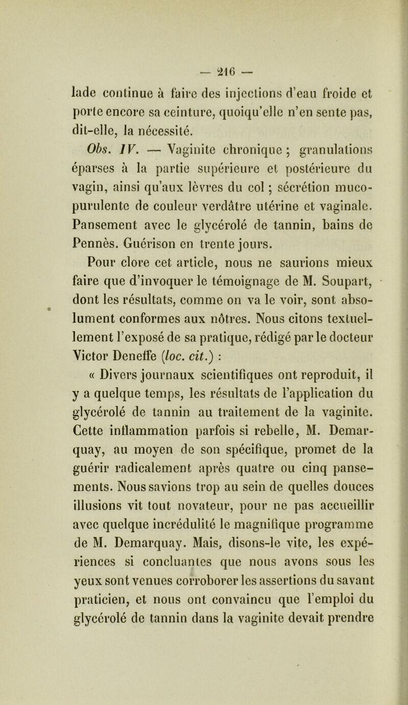 lade continue à faire des injections d’eau froide et porte encore sa ceinture, quoiqu’elle n’en sente pas, dit-elle, la nécessité. Obs. IV. —Vaginite chronique; granulations éparses à la partie supérieure et postérieure du vagin, ainsi qu’aux lèvres du col ; sécrétion muco- purulente de couleur verdâtre utérine et vaginale. Pansement avec le glycérolé de tannin, bains de Pennés. Guérison en trente jours. Pour clore cet article, nous ne saurions mieux faire que d’invoquer le témoignage de M. Soupart, dont les résultats, comme on va le voir, sont abso- lument conformes aux nôtres. Nous citons textuel- lement l’exposé de sa pratique, rédigé par le docteur Victor Deneffe (loc. cit.) : « Divers journaux scientifiques ont reproduit, il y a quelque temps, les résultats de l’application du glycérolé de tannin au traitement de la vaginite. Cette inflammation parfois si rebelle, M. Demar- quay, au moyen de son spécifique, promet de la guérir radicalement après quatre ou cinq panse- ments. Nous savions trop au sein de quelles douces illusions vit tout novateur, pour ne pas accueillir avec quelque incrédulité le magnifique programme de M. Demarquay. Mais, disons-le vite, les expé- riences si concluantes que nous avons sous les yeux sont venues corroborer les assertions du savant praticien, et nous ont convaincu que l’emploi du glycérolé de tannin dans la vaginite devait prendre