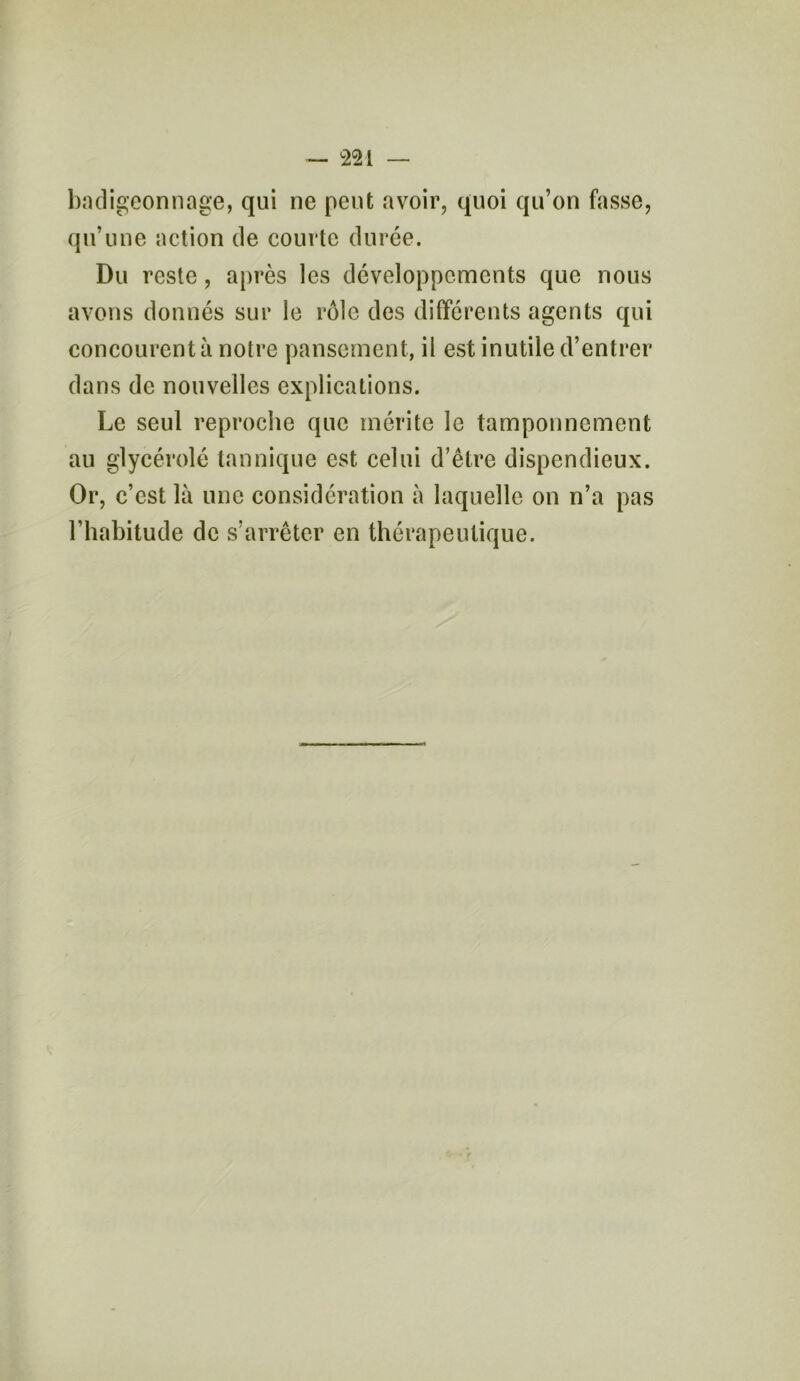 badigeonnage, qui ne peut avoir, quoi qu’on fasse, qu’une action de courte durée. Du reste, après les développements que nous avons donnés sur le rôle des différents agents qui concourent à notre pansement, il est inutile d’entrer dans de nouvelles explications. Le seul reproche que mérite le tamponnement au glycérolé tan nique est celui d’être dispendieux. Or, c’est là une considération à laquelle on n’a pas l’habitude de s’arrêter en thérapeutique.