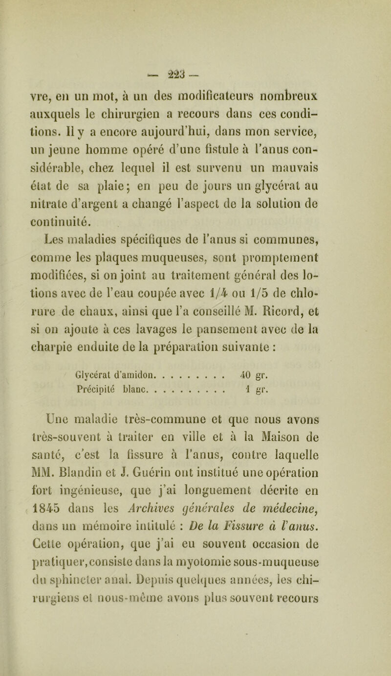 vre, en un mot, à un des modificateurs nombreux auxquels le chirurgien a recours dans ces condi- tions. Il y a encore aujourd’hui, dans mon service, un jeune homme opéré d’une fistule à l’anus con- sidérable, chez lequel il est survenu un mauvais état de sa plaie; en peu de jours un glycérat au nitrate d’argent a changé l’aspect de la solution de continuité. Les maladies spécifiques de l’anus si communes, comme les plaques muqueuses, sont promptement modifiées, si on joint au traitement général des lo- tions avec de l’eau coupée avec 1/4 ou 1/5 de chlo- rure de chaux, ainsi que l’a conseillé M. Ricord, et si on ajoute à ces lavages le pansement avec de la charpie enduite de la préparation suivante : Glycérat d’amidon 40 gr. Précipité blanc 1 gr. Une maladie très-commune et que nous avons très-souvent à traiter en ville et à la Maison de santé, c’est la fissure à l’anus, contre laquelle MM. Blandin et J. Guérin ont institué une opération fort ingénieuse, que j’ai longuement décrite en 1845 dans les Archives générales de médecine, dans un mémoire intitulé : De la Fissure à F anus. Cette opération, que j’ai eu souvent occasion de pratiquer,consiste dans la myotomie sous-muqueuse du sphincter anal. Depuis quelques années, les chi- rurgiens et nous-mème avons plus souvent recours