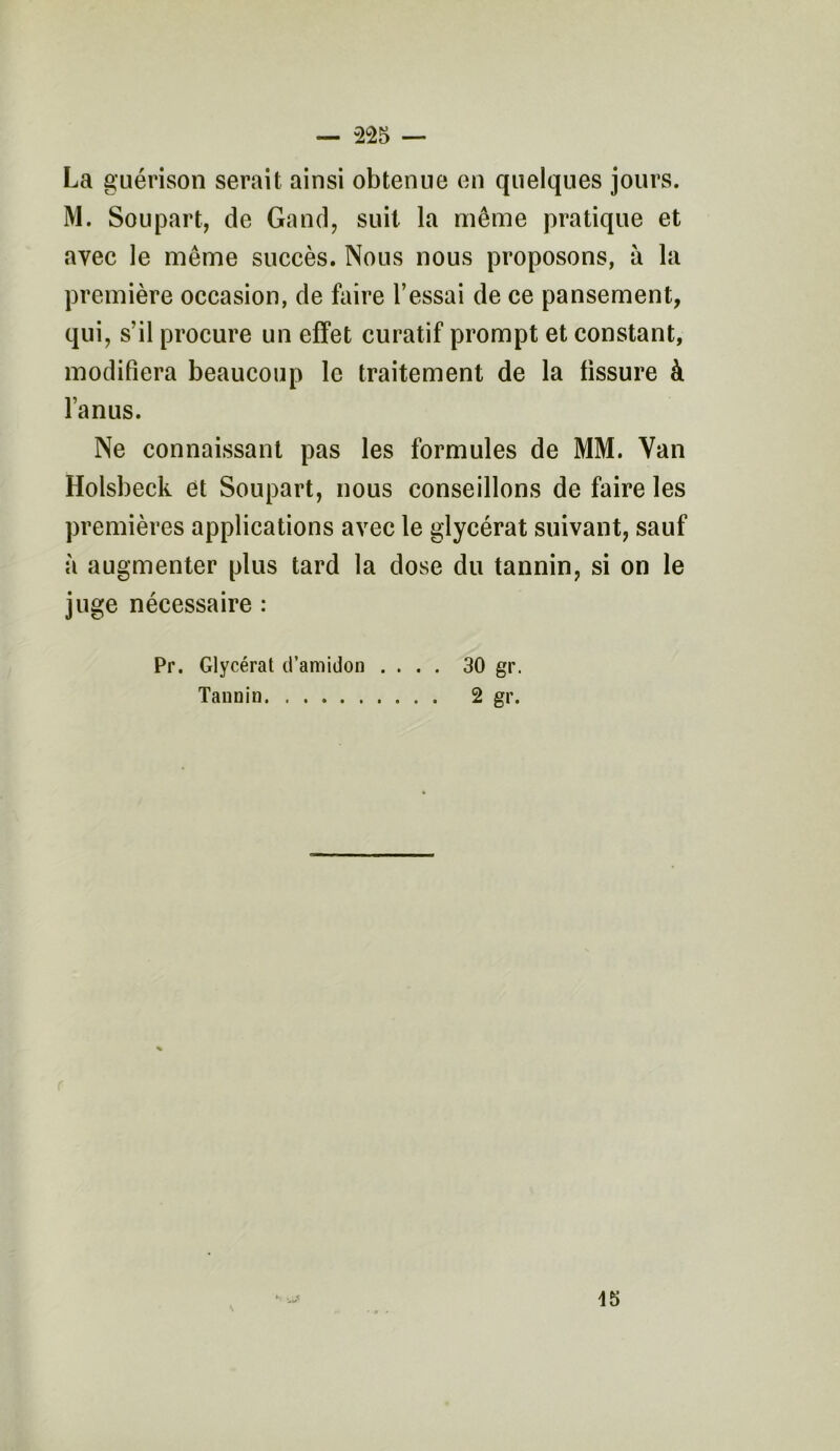 La guérison serait ainsi obtenue en quelques jours. M. Soupart, de Gand, suit la même pratique et avec le même succès. Nous nous proposons, à la première occasion, de faire l’essai de ce pansement, qui, s’il procure un effet curatif prompt et constant, modifiera beaucoup le traitement de la fissure à l’anus. Ne connaissant pas les formules de MM. Van Holsbeck et Soupart, nous conseillons de faire les premières applications avec le glycérat suivant, sauf à augmenter plus tard la dose du tannin, si on le juge nécessaire : Pr. Glycérat d’amidon .... 30 gr. Tannin 2 gr. 15