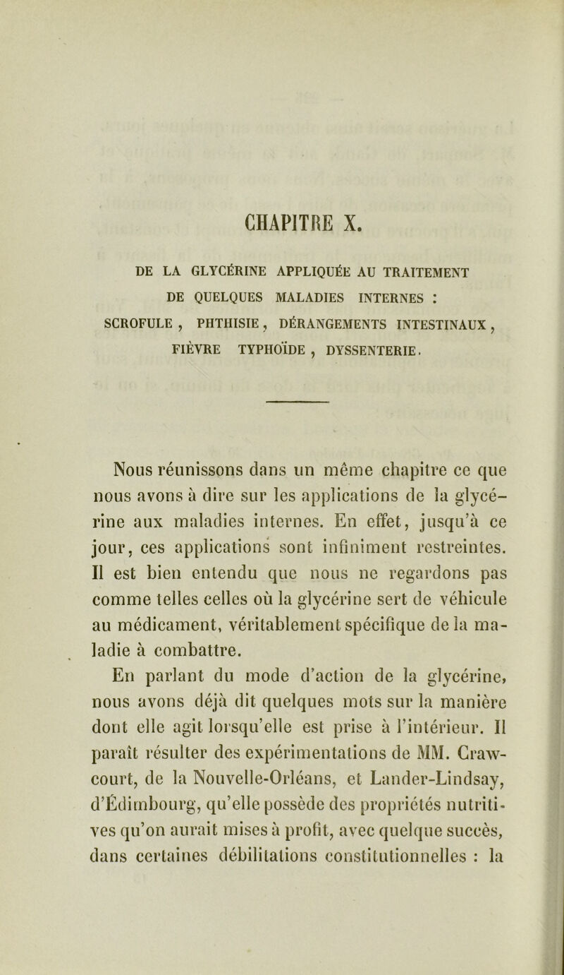 DE LA GLYCÉRINE APPLIQUÉE AU TRAITEMENT DE QUELQUES MALADIES INTERNES I SCROFULE , PHTHISIE , DÉRANGEMENTS INTESTINAUX , FIÈVRE TYPHOÏDE , DYSSENTERIE. Nous réunissons dans lin même chapitre ce que nous avons à dire sur les applications de la glycé- rine aux maladies internes. En effet, jusqu’à ce jour, ces applications sont infiniment restreintes. Il est bien entendu que nous ne regardons pas comme telles celles où la glycérine sert de véhicule au médicament, véritablement spécifique delà ma- ladie à combattre. En parlant du mode d’action de la glycérine, nous avons déjà dit quelques mots sur la manière dont elle agit lorsqu’elle est prise à l’intérieur. Il paraît résulter des expérimentations de MM. Craw- court, de la Nouvelle-Orléans, et Lander-Lindsay, d’Edimbourg, qu’elle possède des propriétés nutriti- ves qu’on aurait mises à profit, avec quelque succès, dans certaines débilitations constitutionnelles : la