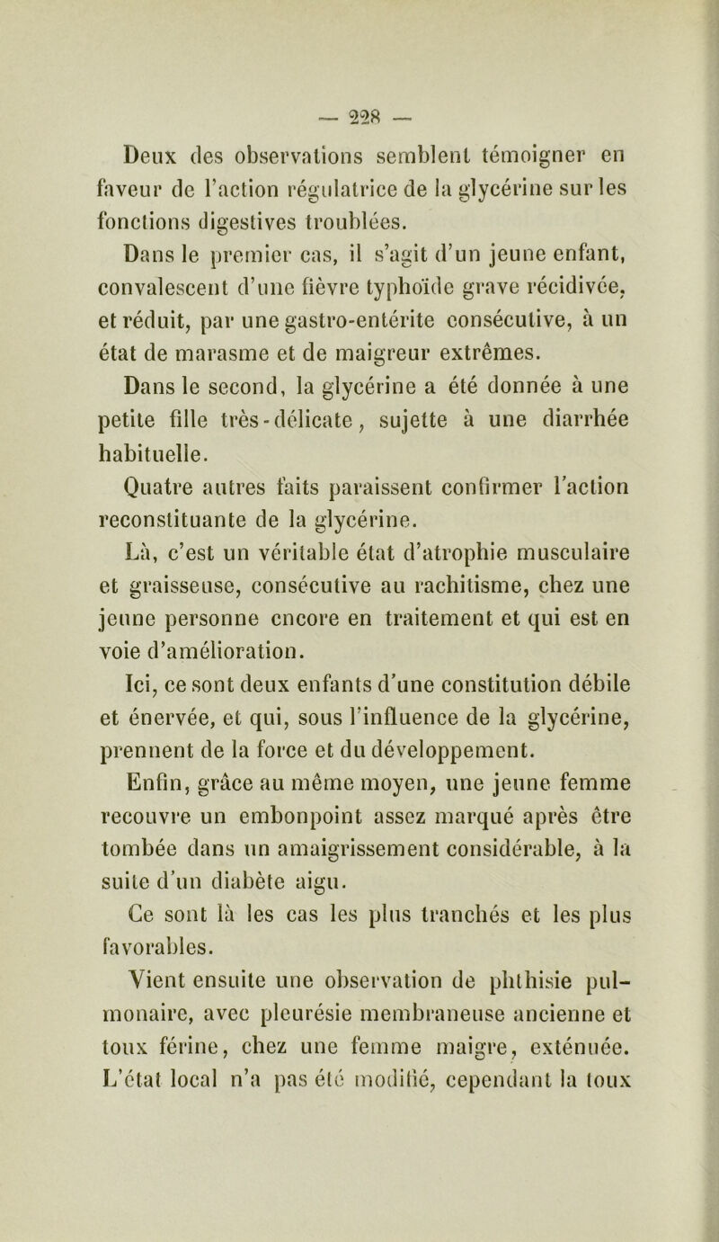 Deux des observations semblent témoigner en faveur de l’action régulatrice de la glycérine sur les fonctions digestives troublées. Dans le premier cas, il s’agit d’un jeune enfant, convalescent d’une fièvre typhoïde grave récidivée, et réduit, par une gastro-entérite consécutive, à un état de marasme et de maigreur extrêmes. Dans le second, la glycérine a été donnée à une petite fille très - délicate, sujette à une diarrhée habituelle. Quatre autres faits paraissent confirmer faction reconstituante de la glycérine. Là, c’est un véritable état d’atrophie musculaire et graisseuse, consécutive au rachitisme, chez une jeune personne encore en traitement et qui est en voie d’amélioration. Ici, ce sont deux enfants d’une constitution débile et énervée, et qui, sous l’influence de la glycérine, prennent de la force et du développement. Enfin, grâce au même moyen, une jeune femme recouvre un embonpoint assez marqué après être tombée dans un amaigrissement considérable, à la suite d’un diabète aigu. Ce sont là les cas les plus tranchés et les plus favorables. Vient ensuite une observation de phthisie pul- monaire, avec pleurésie membraneuse ancienne et toux férine, chez une femme maigre, exténuée. L’état local n’a pas été modifié, cependant la toux