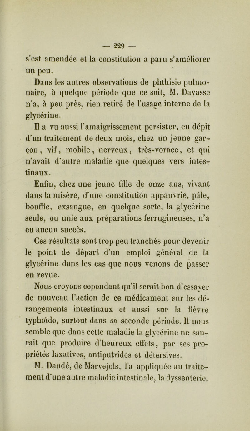s’est amendée et la constitution a paru s’améliorer un peu. Dans les autres observations de phthisie pulmo- naire, à quelque période que ce soit, M. Davasse n’a, à peu près, rien retiré de l’usage interne de la glycérine. Il a vu aussi l’amaigrissement persister, en dépit d’un traitement de deux mois, chez un jeune gar- çon , vif, mobile, nerveux, très-vorace, et qui n’avait d’autre maladie que quelques vers intes- tinaux. Enfin, chez une jeune fille de onze ans, vivant dans la misère, d’une constitution appauvrie, pâle, bouffie, exsangue, en quelque sorte, la glycérine seule, ou unie aux préparations ferrugineuses, n’a eu aucun succès. Ces résultats sont trop peu tranchés pour devenir le point de départ d’un emploi général de la glycérine dans les cas que nous venons de passer en revue. Nous croyons cependant qu’il serait bon d’essayer de nouveau l’action de ce médicament sur les dé- rangements intestinaux et aussi sur la fièvre typhoïde, surtout dans sa seconde période. Il nous semble que dans cette maladie la glycérine ne sau- rait que produire d’heureux effets, par ses pro- priétés laxatives, antiputrides et détersives. M. Daudé, de Marvejols, l a appliquée au traite- ment d’une autre maladie intestinale, la dyssenterie,