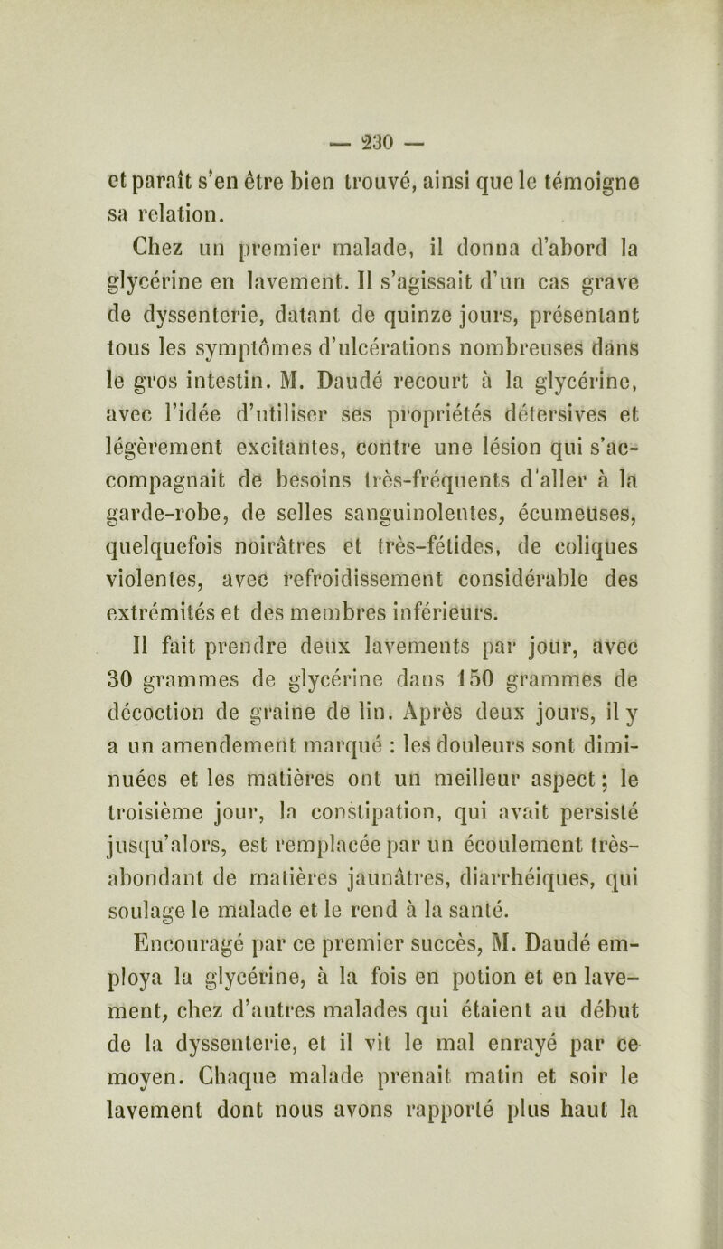 et paraît s’en être bien trouvé, ainsi que le témoigne sa relation. Chez un premier malade, il donna d’abord la glycérine en lavement. Il s’agissait d’un cas grave de dyssentcrie, datant de quinze jours, présentant tous les symptômes d’ulcérations nombreuses dans le gros intestin. M. Daudé recourt à la glycérine, avec l’idée d’utiliser ses propriétés détersives et légèrement excitantes, contre une lésion qui s’ac- compagnait de besoins très-fréquents d'aller à la garde-robe, de selles sanguinolentes, écumeuses, quelquefois noirâtres et très-fétides, de coliques violentes, avec refroidissement considérable des extrémités et des membres inférieurs. Il fait prendre deux lavements par jour, avec 30 grammes de glycérine dans 150 grammes de décoction de graine de lin. Après deux jours, il y a un amendement marqué : les douleurs sont dimi- nuées et les matières ont un meilleur aspect ; le troisième jour, la constipation, qui avait persisté jusqu’alors, est remplacée par un écoulement très- abondant de matières jaunâtres, diarrhéiques, qui soulage le malade et le rend à la santé. Encouragé par ce premier succès, M. Daudé em- ploya la glycérine, à la fois en potion et en lave- ment, chez d’autres malades qui étaient au début de la dyssenterie, et il vit le mal enrayé par ce moyen. Chaque malade prenait matin et soir le lavement dont nous avons rapporté plus haut la