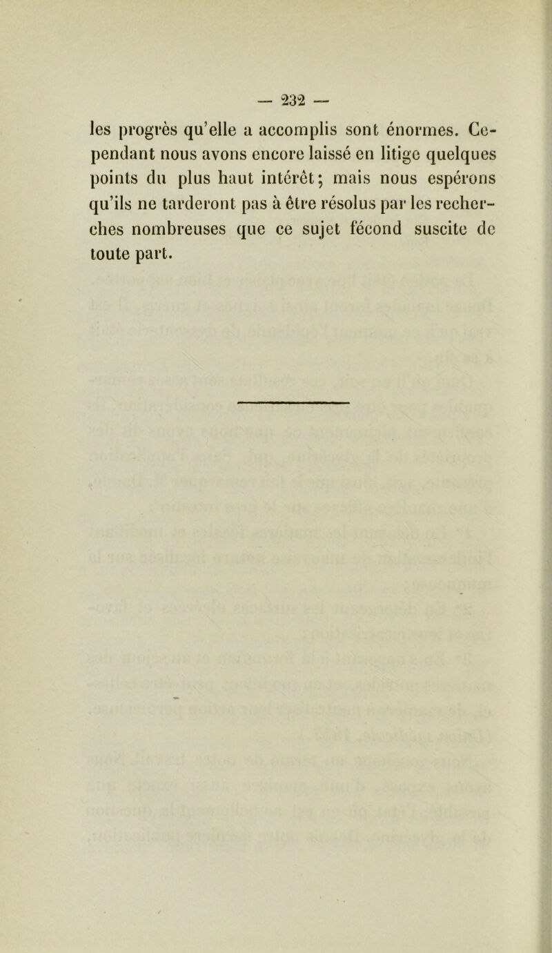 les progrès qu’elle a accomplis sont énormes. Ce- pendant nous avons encore laissé en litige quelques points du plus haut intérêt; mais nous espérons qu’ils ne tarderont pas à être résolus par les recher- ches nombreuses que ce sujet fécond suscite de toute part.