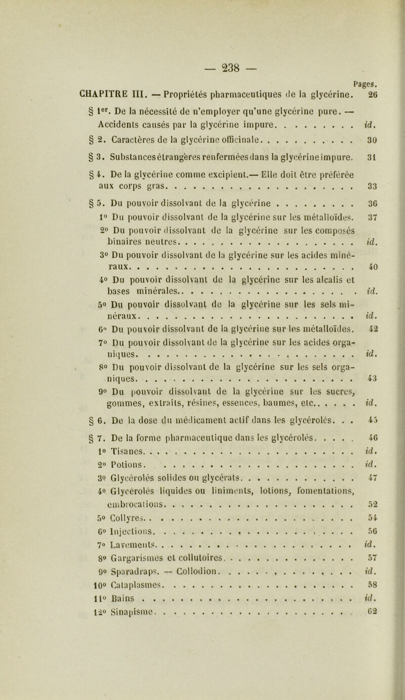 c/w Pages. CHAPITRE III. —Propriétés pharmaceutiques de la glycérine. 26 § Ier. De la nécessité de n’employer qu’une glycérine pure. — § 2. Caractères de la glycérine officinale 30 § 3. Substancesétrangères renfermées dans la glyoérineimpure. 31 § 4. De la glycérine comme excipient.— Elle doit être préférée aux corps gras 33 §5. Du pouvoir dissolvant de la glycérine 3G 1° Du pouvoir dissolvant de la glycérine sur les métalloïdes. 37 2° Du pouvoir dissolvant de la glycérine sur les composés binaires neutres id. 3° Du pouvoir dissolvant de la glycérine sur les acides miné- raux 40 4° Du pouvoir dissolvant de la glycérine sur les alcalis et bases minérales id. 5° Du pouvoir dissolvant de la glycérine sur les sels mi- néraux id. 6° Du pouvoir dissolvant de la glycérine sur les métalloïdes. 42 7° Du pouvoir dissolvant de la glycérine sur les acides orga- niques id. 8° Du pouvoir dissolvant de la glycérine sur les sels orga- niques 43 9° Du pouvoir dissolvant de la glycérine sur les sucres, gommes, extraits, résines, essences, baumes, etc id. 6. De la dose du médicament actif dans les glycérolés. . . 45 §7. De la forme pharmaceutique dans les glycérolés 1° Tisanes 2° Potions 3° Glycérolés solides ou glycérats 4° Glycérolés liquides ou linimenls, lotions, fomentations, embrocations 5° Collyres . 0° Injections 7° Lavements 8° Gargarismes et collutoires. 9° Sparadraps. — Collodion 10° Cataplasmes 11° bains 12° Sinapisme 46 id. id. 52 54 56 id. 57 id. 58 id. 62