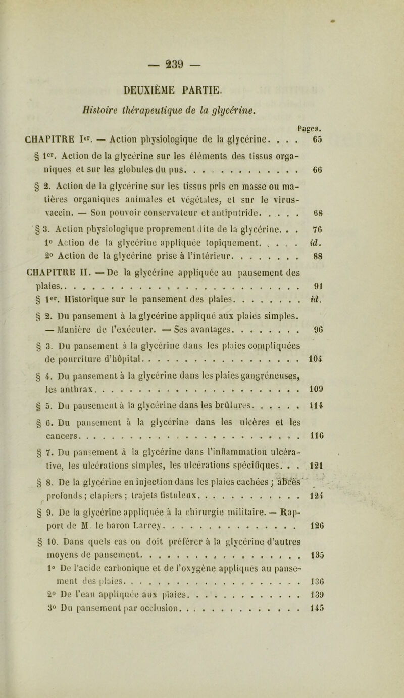 DEUXIÈME PARTIE. Histoire thérapeutique de la glycérine. Pages. CHAPITRE Ier. — Action physiologique de la glycérine. ... 65 § 1er. Action de la glycérine sur les éléments des tissus orga- niques et sur les globules du pus 60 § 2. Action de la glycérine sur les tissus pris en masse ou ma- tières organiques animales et végétales, et sur le virus- vaccin. — Son pouvoir conservateur et antiputride 68 § 3. Action physiologique proprement dite de la glycérine. . . 76 1° Action de la glycérine appliquée lopiquement kl. 2° Action de la glycérine prise à l’intérieur 88 CHAPITRE II. — De la glycérine appliquée au pansement des plaies 91 § 1er. Historique sur le pansement des plaies id. § 2. Du pansement à la glycérine appliqué aux plaies simples. — Manière de l’exécuter. — Ses avantages 96 § 3. Du pansement à la glycérine dans les plaies compliquées de pourriture d’hôpital 104 § 4. Du pansement à la glycérine dans les plaies gangréneuses, les anthrax 109 § 5. Du pansement à la glycérine dans les brûlures 114 § 6. Du pansement à la glycérine dans les ulcères et les cancers . 116 § 7. Du pansement à la glycérine dans l’inflammation ulcéra- tive, les ulcérations simples, les ulcérations spécifiques. . . 121 V* / „ » \ § 8. De la glycérine en injection dans les plaies cachées ; abcès profonds ; clapiers ; trajets listuleux 121 § 9. De la glycérine appliquée à la chirurgie militaire. — Rap- port de M le baron Larrey 126 § 10. Dans quels cas on doit préférer à la glycérine d’autres moyens de pansement 135 1° De l’acide carbonique et de l’oxygène appliqués au panse- ment des plaies 136 2° De l’eau appliquée aux plaies 139 3° Du pansement par occlusion 145