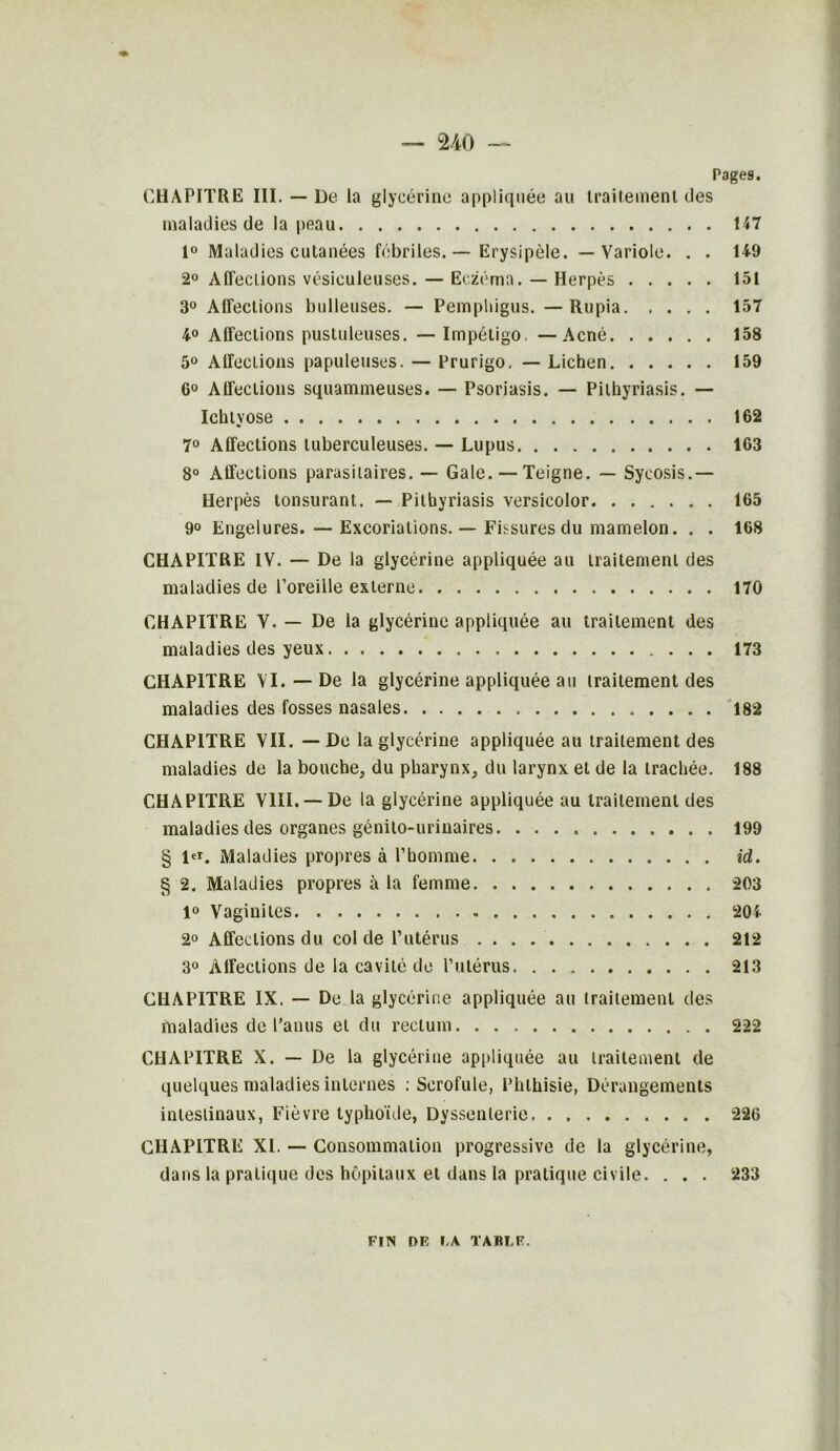 no Pages. CHAPITRE III. — De la glycérine appliquée au traitement des maladies de la peau H7 1° Maladies cutanées fébriles. — Erysipèle. — Variole. . . 149 2° Affections vésiculeuses. — Eczéma. — Herpès 151 3° Affections bulleuses. — Pempldgus. — Rupia 157 4° Affections pustuleuses. — Impétigo. — Acné 158 5° Affections papuleuses. — Prurigo. — Lichen 159 6° Affections squammeuses. — Psoriasis. — Pithyriasis. — Ichtvose 162 7° Affections tuberculeuses. — Lupus 163 8° Affections parasitaires. — Gale. — Teigne. — Syeosis.— Herpès lonsurant. — Pithyriasis versicolor 165 9° Engelures. — Excoriations. — Fissures du mamelon. . . 168 CHAPITRE IV. — De la glycérine appliquée au traitement des maladies de l’oreille externe 170 CHAPITRE V. — De la glycérine appliquée au traitement des maladies des yeux 173 CHAPITRE VI. — De la glycérine appliquée au traitement des maladies des fosses nasales 182 CHAPITRE VII. — De la glycérine appliquée au traitement des maladies de la bouche, du pharynx, du larynx et de la trachée. 188 CHAPITRE VIII. —De la glycérine appliquée au traitement des maladies des organes génito-urinaires 199 § i«*. Maladies propres à l’homme. . id. § 2. Maladies propres à la femme 203 1° Vaginites 204 2° Affections du col de l’utérus . . . 212 3° Affections de la cavité de Pillé rus 213 CHAPITRE IX. — De la glycérine appliquée au traitement des maladies de l’anus et du rectum 222 CHAPITRE X. — De la glycérine appliquée au traitement de quelques maladies internes : Scrofule, Phthisie, Dérangements intestinaux, Fièvre typhoïde, Dyssenlerie 226 CHAPITRE XL — Consommation progressive de la glycérine, dans la pratique des hôpitaux et dans la pratique civile. . . . 233 FIN l>F. I.A TABLE.