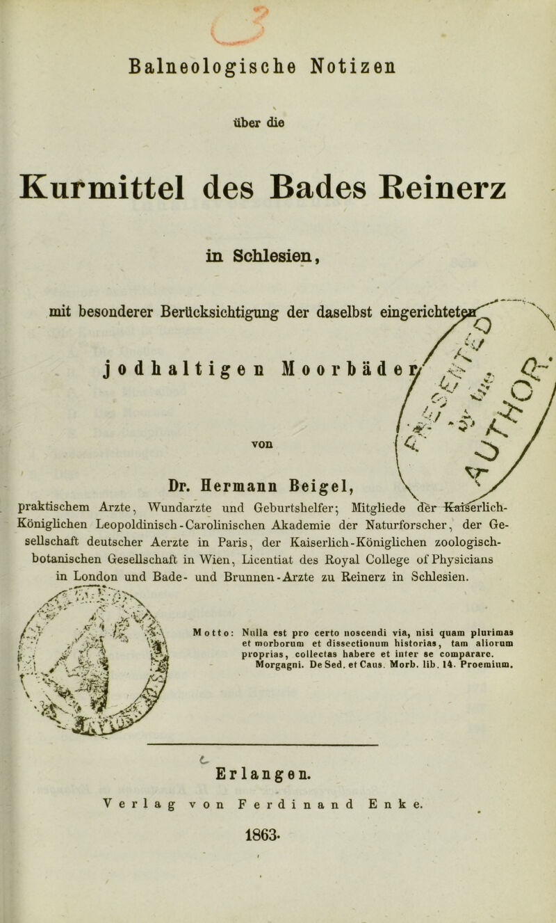 Mj Baineologische Notizen \ über die Kurmittel des Bades Reinerz in Schlesien, mit besonderer Berücksichtigung der daselbst eingerichtet jodhaltigen Moorbädei/ ^ A ' o-' o / Cf ~ ,> lc •»* ^ von Dr. Hermann Beigel, praktischem Arzte, Wundärzte und Geburtshelfer; Mitgliede der Praiäerlich- Königlichen Leopoldinisch-Carolinischen Akademie der Naturforscher, der Ge- sellschaft deutscher Aerzte in Paris, der Kaiserlich-Königlichen zoologisch- botanischen Gesellschaft in Wien, Licentiat des Royal College of Physicians in London und Bade- und Brunnen - Arzte zu Reinerz in Schlesien. Motto: Nulla est pro certo noscendi via, nisi quam plurimas et morborum et dissectionum historias, tarn aliorum proprias, collectas habere et inter se compararc. Morgagni. De Sed. et Caus. Morb. lib. 14. Proemium. Erlangen. Verlag von Ferdinand Enke. 1863-