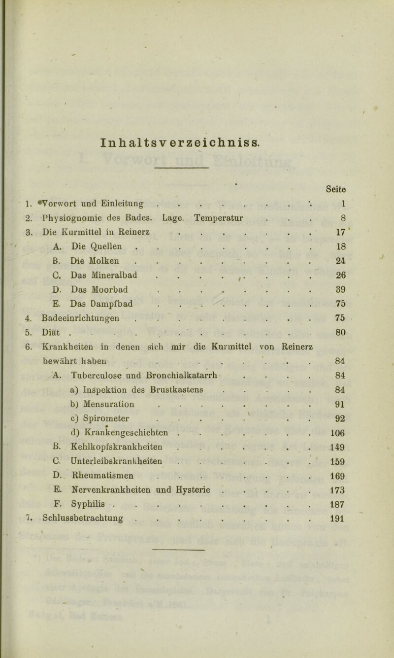 / Inhaltsverzeichniss. Seite 1. •Vorwort und Einleitung ...... 4 • 1 2. Physiognomie des Bades. Lage. Temperatur 8 3. Die Kurmittel in Reinerz ..... 17' A. Die Quellen 18 ß. Die Molken . 24 C. Das Mineralbad . . . . ,. 26 D. Das Moorbad 39 E. Das Dampfbad . . 75 4. Badeeinrichtungen ....... 75 5. Diät . . . . 80 6. Krankheiten in denen sich mir die Kurmittel von Reinerz bewährt haben ....... 84 » A. Tuberculose und Bronchialkatarrh 84 a) Inspektion des Brustkastens 84 b) Mensuration ...... 91 c) Spirometer . . . . . 92 d) Krankengeschichten ..... 106 B. Kehlkopfskrankheiten ..... 149 C. Unterleibskrankheiten ..... * 159 D. Rheumatismen ...... 169 E. Nervenkrankheiten und Hysterie 173 F. Syphilis 187 7. Schlussbetrachtung 191 I /