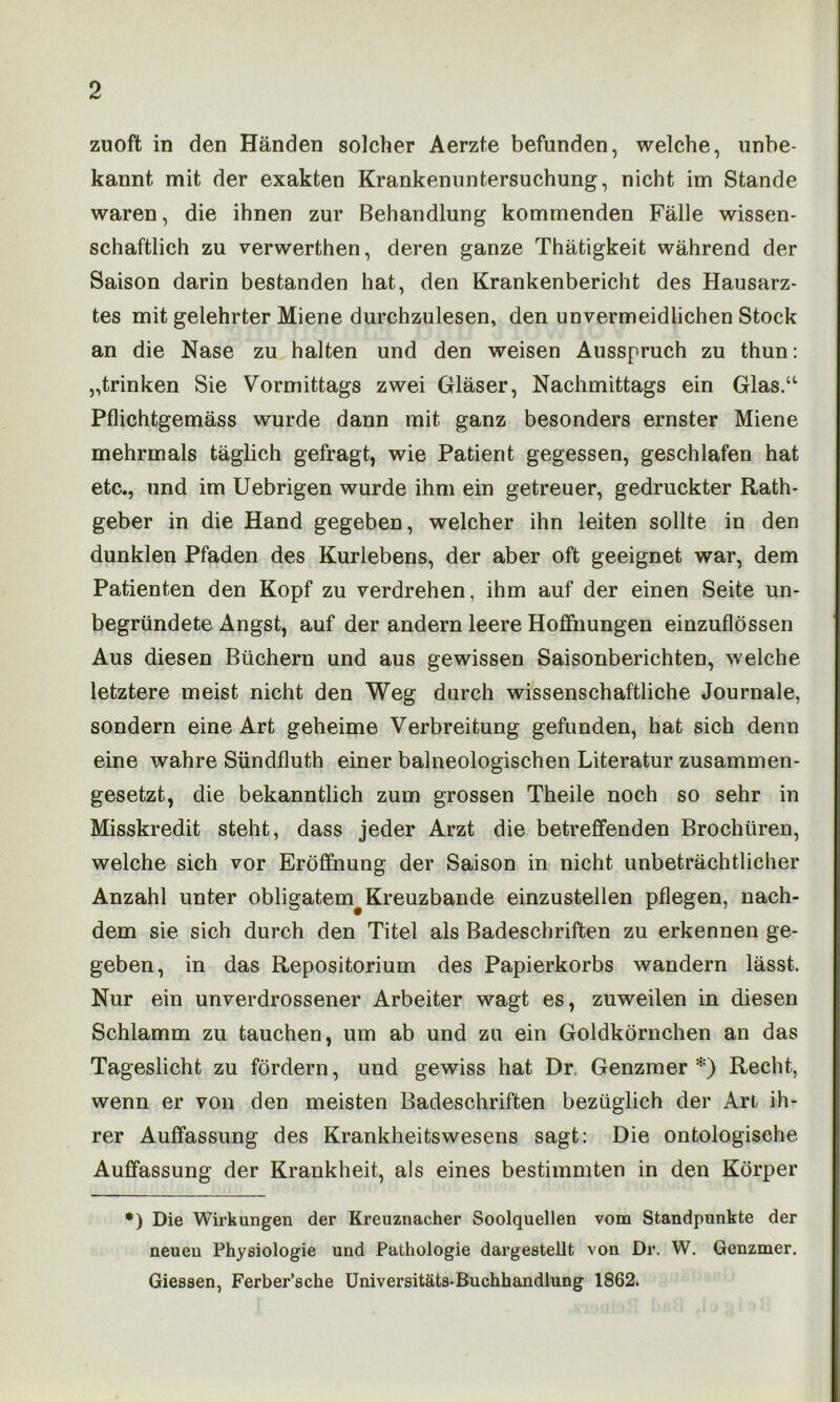 zuoft in den Händen solcher Aerzte befunden, welche, unbe- kannt mit der exakten Krankenuntersuchung, nicht im Stande waren, die ihnen zur Behandlung kommenden Fälle wissen- schaftlich zu verwerthen, deren ganze Thätigkeit während der Saison darin bestanden hat, den Krankenbericht des Hausarz- tes mit gelehrter Miene durchzulesen, den unvermeidlichen Stock an die Nase zu halten und den weisen Ausspruch zu thun: „trinken Sie Vormittags zwei Gläser, Nachmittags ein Glas.“ Pflichtgemäss wurde dann mit ganz besonders ernster Miene mehrmals täglich gefragt, wie Patient gegessen, geschlafen hat etc., und im Uebrigen wurde ihm ein getreuer, gedruckter Rath- geber in die Hand gegeben, welcher ihn leiten sollte in den dunklen Pfaden des Kurlebens, der aber oft geeignet war, dem Patienten den Kopf zu verdrehen, ihm auf der einen Seite un- begründete Angst, auf der andern leere Hoffnungen einzuflössen Aus diesen Büchern und aus gewissen Saisonberichten, welche letztere meist nicht den Weg durch wissenschaftliche Journale, sondern eine Art geheime Verbreitung gefunden, hat sich denn eine wahre Sündfluth einer balneologischen Literatur zusammen- gesetzt, die bekanntlich zum grossen Theile noch so sehr in Misskredit steht, dass jeder Arzt die betreffenden Brochüren, welche sich vor Eröffnung der Saison in nicht unbeträchtlicher Anzahl unter obligatem Kreuzbande einzustellen pflegen, nach- dem sie sich durch den Titel als Badeschriften zu erkennen ge- geben, in das Repositorium des Papierkorbs wandern lässt. Nur ein unverdrossener Arbeiter wagt es, zuweilen in diesen Schlamm zu tauchen, um ab und zu ein Goldkörnchen an das Tageslicht zu fördern, und gewiss hat Dr. Genzmer *) Recht, wenn er von den meisten Badeschriften bezüglich der Art ih- rer Auffassung des Krankheitswesens sagt: Die ontologische Auffassung der Krankheit, als eines bestimmten in den Körper *) Die Wirkungen der Kreuznacher Soolquellen vom Standpunkte der neuen Physiologie und Pathologie dargestellt von Dr. W. Genzmer. Giessen, Ferber’sche Universitäts-Buchhandlung 1862.
